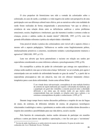 46
O eixo propulsor do historicismo tem sido a vontade do colonizador sobre o
colonizado, no caso do surdo, a caridade e a visão negativa da surdez sem perspectiva de uma
participação com sua diferença cultural mais efetiva, pois as narrativas sobre esta realidade do
surdo foram realizadas de forma estigmatizada e preconceituosa “em que se afirma a
existência de uma relação direta entre as deficiências auditivas e certos problemas
emocionais, sociais, lingüísticos e intelectuais, que são inerentes à surdez e comuns a todas as
crianças, jovens e adultos surdos do mundo inteiro” (SKLIAR, 1997, p.115), com isto
gerando dificuldades referentes à prática da subjetividade e identidade.
Uma possível alusão à pratica dos colonizadores está visível sob o aspecto clínico e
mesmo sob o aspecto pedagógico, “definem-se os surdos como lingüisticamente pobres,
intelectualmente primitivos e concretos, socialmente isolados e psicologicamente imaturos e
agressivos” (SKLIAR, 1997, p.115).
Lane nos adverte que havia paternalismo e racismo em relação aos surdos por
especialistas considerando-os como inferiores culturais e psicologicamente (1992, p.54).
Ele exemplifica a prática do poder do colonizador que entrega aos especialistas a
criança surda saudável, mas que se torna uma criança ‘deficiente’ ao ser avaliada, pois agora é
estereotipada com um modelo de enfermidade baseado no grau de surdez28
e, a partir daí os
especialistas preocupam-se não em educá-la, mas sim em oferecer tratamento cliníco-
terapêutico para a cura desta enfermidade. Assim como afirma Skliar:
É em virtude dessa sub-teorização, conseqüência de uma tradição histórica
de controle do sujeito deficiente por experts e aficionados da medicina, que
a população em geral não vislumbra a conexão possível entre a alteridade
deficiente e seu status que, do mesmo modo em que muitos estão
compreendendo hoje, por exemplo, as relações entre raça e gênero, e as
estruturas contemporâneas de poder e conhecimento. (1999, p.17)
Durante longo tempo houve muitas discussões polêmicas a respeito do uso da língua
de sinais, do oralismo, de diferentes métodos de ensino, de progressos tecnológicos
relacionados à audiologia e outros, e geralmente os surdos estão excluídos destas discussões a
respeito dos caminhos e possibilidades para sua vida afetiva, social e escolar.
Pela barreira de comunicação, muitos surdos deixaram de participar em reuniões
políticas e outros pra darem suas opiniões e apreciações, e isto fez com que o ‘ouvintismo’
28
Na área de saúde classificam-se os surdos através de exames de audiometria. Os graus de surdez mais
conhecidos são: Leve/ Moderada/ Severa / Profunda.
 