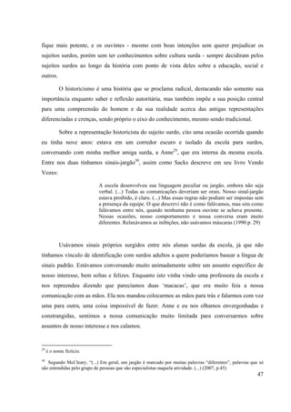 47
fique mais potente, e os ouvintes - mesmo com boas intenções sem querer prejudicar os
sujeitos surdos, porém sem ter conhecimentos sobre cultura surda - sempre decidiram pelos
sujeitos surdos ao longo da história com ponto de vista deles sobre a educação, social e
outros.
O historicismo é uma história que se proclama radical, destacando não somente sua
importância enquanto saber e reflexão autoritária, mas também impõe a sua posição central
para uma compreensão do homem e da sua realidade acerca das antigas representações
diferenciadas e crenças, sendo próprio o eixo do conhecimento, mesmo sendo tradicional.
Sobre a representação historicista do sujeito surdo, cito uma ocasião ocorrida quando
eu tinha nove anos: estava em um corredor escuro e isolado da escola para surdos,
conversando com minha melhor amiga surda, a Anne29
, que era interna da mesma escola.
Entre nos duas tínhamos sinais-jargão30
, assim como Sacks descreve em seu livro Vendo
Vozes:
A escola desenvolveu sua linguagem peculiar ou jargão, embora não seja
verbal. (...) Todas as comunicações deveriam ser orais. Nosso sinal-jargão
estava proibido, é claro. (...) Mas essas regras não podiam ser impostas sem
a presença da equipe. O que descrevi não é como falávamos, mas sim como
falávamos entre nós, quando nenhuma pessoa ouvinte se achava presente.
Nessas ocasiões, nosso comportamento e nossa conversa eram muito
diferentes. Relaxávamos as inibições, não usávamos máscaras (1990 p. 29)
Usávamos sinais próprios surgidos entre nós alunas surdas da escola, já que não
tínhamos vínculo de identificação com surdos adultos a quem poderíamos basear a língua de
sinais padrão. Estávamos conversando muito animadamente sobre um assunto específico de
nosso interesse, bem soltas e felizes. Enquanto isto vinha vindo uma professora da escola e
nos repreendeu dizendo que parecíamos duas ‘macacas’, que era muito feia a nossa
comunicação com as mãos. Ela nos mandou colocarmos as mãos para trás e falarmos com voz
uma para outra, uma coisa impossível de fazer. Anne e eu nos olhamos envergonhadas e
constrangidas, sentimos a nossa comunicação muito limitada para conversarmos sobre
assuntos de nosso interesse e nos calamos.
29
é o nome fictício.
30
Segundo McCleary, “(...) Em geral, um jargão é marcado por muitas palavras “diferentes”, palavras que só
são entendidas pelo grupo de pessoas que são especialistas naquela atividade. (...) (2007, p.45)
 