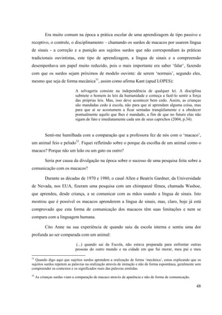 48
Era muito comum na época a prática escolar de uma aprendizagem de tipo passivo e
receptivo, o controle, o disciplinamento – chamando os surdos de macacos por usarem língua
de sinais - a correção e a punição aos sujeitos surdos que não correspondiam às práticas
tradicionais ouvintistas, este tipo de aprendizagem, a língua de sinais e a compreensão
desempenhava um papel muito reduzido, pois o mais importante era saber ‘falar’, fazendo
com que os surdos sejam próximos de modelo ouvinte: de serem ‘normais’, segundo eles,
mesmo que seja de forma mecânica31
, assim como afirma Kant (apud LOPES):
A selvageria consiste na independência de qualquer lei. A disciplina
submete o homem às leis da humanidade e começa a fazê-lo sentir a força
das próprias leis. Mas, isso deve acontecer bem cedo. Assim, as crianças
são mandadas cedo à escola, não para que aí aprendam alguma coisa, mas
para que aí se acostumem a ficar sentadas tranqüilamente e a obedecer
pontualmente aquilo que lhes é mandado, a fim de que no futuro elas não
sigam de fato e imediatamente cada um de seus caprichos (2004, p.34).
Senti-me humilhada com a comparação que a professora fez de nós com o ‘macaco’,
um animal feio e peludo32
. Fiquei refletindo sobre o porque da escolha de um animal como o
macaco? Porque não um leão ou um gato ou outro?
Seria por causa da divulgação na época sobre o sucesso de uma pesquisa feita sobre a
comunicação com os macacos?
Durante as décadas de 1970 e 1980, o casal Allen e Beatrix Gardner, da Universidade
de Nevada, nos EUA, fizeram uma pesquisa com um chimpanzé fêmea, chamada Washoe,
que aprendeu, desde criança, a se comunicar com as mãos usando a língua de sinais. Isto
mostrou que é possível os macacos aprenderem a língua de sinais, mas, claro, hoje já está
comprovado que esta forma de comunicação dos macacos têm suas limitações e nem se
compara com a linguagem humana.
Cito Anne na sua experiência de quando saiu da escola interna e sentiu uma dor
profunda ao ser comparada com um animal:
(...) quando sai da Escola, não estava preparada para enfrentar outras
pessoas do outro mundo e na cidade em que fui morar, meu pai e meu
31
Quando digo aqui que sujeitos surdos aprendem a oralização de forma ‘mecânica’, estou explicando que os
sujeitos surdos repetem as palavras na oralização através de imitação e não de forma espontânea, geralmente sem
compreender os contextos e os significados reais das palavras emitidas.
32
As crianças surdas viam a comparação de macaco através de aparência e não de forma de comunicação.
 