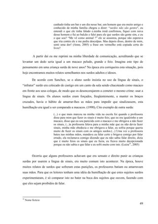 49
cunhado tinha um bar e um dia nesse bar, um homem que era muito amigo e
conhecido de minha família chegou a dizer: “surdos não são gentes", eu
entendi o que ele tinha falado e.minha irmã confirmou, fiquei com raiva
desse homem e fui ao balcão e falei para ele que surdos são gente sim, e eu
o que sou? “Me vê como animal ?” ele se assustou, porque não esperava
que iria contra ele e me pediu desculpas. Mas depois disso, dentro de mim,
senti uma dor! (Anne, 2005) a frase em vermelho está copiada certa do
livro?
A partir daí eu me reprimi na minha liberdade de comunicação, acreditando que se
levantar um dedo seria igual a um macaco peludo, grande e feio. Imagina este tipo de
pensamento em uma criança surda de nove anos? Na época era corriqueira esta situação, pois
hoje encontramos muitos relatos semelhantes nos surdos adultos e idosos.
De acordo com Sanchez, se o aluno surdo insistia no uso da língua de sinais, o
“infrator” surdo era colocado de castigo em um canto da sala sendo chacoteado como macaco
em frente aos seus colegas, de modo que os desencorajarem a cometer o mesmo crime: usar a
língua de sinais. Os alunos surdos eram forçados, freqüentemente, a manter os braços
cruzados, havia o hábito de amarrar-lhes as mãos para impedir que sinalizassem, esta
humilhação era igual a ser comparado a macacos. (1990). Cito exemplo de outra surda:
(...) o que mais marcou na minha vida na escola foi quando a professora
disse para mim que fazer os sinais é muito feio, que eu era igualzinho a um
macaco, disse que eu sou parecida com o macaco e me obrigava a não fazer
os sinais, (...)a professora falava para a minha mãe que eu não devia fazer
sinais, minha mãe obedecia e me obrigava a falar, eu sofria porque queria
muito de fazer os sinais com os amigos surdos.(...) Uma vez a professora
bateu nas minhas mãos, mandava eu falar certo e brigava comigo por falar
errado, ela reclamava comigo dizendo que eu não sabia falar direito, dizia
que é muito feios os sinais que eu fazia, eu ficava muito decepcionada
porque eu não sabia o que falar e eu sofri muito com isto. (Luiza33
, 2005)
Ocorria que alguns professores achavam que era sensato e direito punir as crianças
surdas por usarem a língua de sinais, era muito comum isto acontecer. Na época, houve
muitos relatos de surdos que sofreram estas punições, os professores batiam ou amarravam
suas mãos. Para que os leitores tenham uma idéia da humilhação de que estes sujeitos surdos
experimentaram, é só comparar isto no bater na boca dos sujeitos que ouvem, fazendo com
que eles sejam proibidos de falar.
33
Nome fictício
 