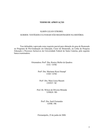 5
TERMO DE APROVAÇÃO
KARIN LILIAN STROBEL
SURDOS: VESTÍGIOS CULTURAIS NÃO REGISTRADOS NA HISTÓRIA
Tese defendida e aprovada como requisito parcial para obtenção do grau de Doutorado
no Programa de Pós-Graduação em Educação, Curso de Doutorado, na Linha de Pesquisa
Educação e Processos Inclusivos da Universidade Federal de Santa Catarina, pela seguinte
banca examinadora:
Orientadora: Profª. Dra. Ronice Muller de Quadros
CCE / UFSC
Profª. Dra. Marianne Rossi Stumpf
CED / UFSC
Profª. Dra. Mara Lúcia Masutti
CEFET / SC
Prof. Dr. Wilson de Oliveira Miranda
UFRGS / RS
Profª. Dra. Sueli Fernandes
UFPR / PR
Florianópolis, 25 de junho de 2008.
 