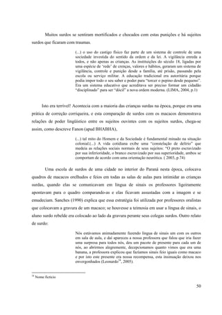 50
Muitos surdos se sentiram mortificados e chocados com estas punições e há sujeitos
surdos que ficaram com traumas.
(...) o uso do castigo físico faz parte de um sistema de controle de uma
sociedade investida do sentido da ordem e da lei. A vigilância enreda a
todos, e não apenas as crianças. As instituições do século 18, ligadas por
uma espécie de ‘rede’ de crenças, valores e hábitos, geraram um sistema de
vigilância, controle e punição desde a família, até prisão, passando pela
escola ou serviço militar. A educação tradicional era autoritária porque
podia impor todo o seu saber e poder para “torcer o pepino desde pequeno”.
Era um sistema educativo que acreditava ser preciso formar um cidadão
“disciplinado” para ser “dócil” a nova ordem moderna. (LIMA, 2004, p.1)
Isto era terrível! Acontecia com a maioria das crianças surdas na época, porque era uma
prática de correção corriqueira, e esta comparação de surdos com os macacos demonstrava
relações de poder lingüístico entre os sujeitos ouvintes com os sujeitos surdos, chega-se
assim, como descreve Fanon (apud BHABHA),
(...) tal mito do Homem e da Sociedade é fundamental minado na situação
colonial.(...) A vida cotidiana exibe uma “constelação de delírio” que
medeia as relações sociais normais de seus sujeitos: “O preto escravizado
por sua inferioridade, o branco escravizado por sua superioridade, ambos se
comportam de acordo com uma orientação neurótica. ( 2003, p.74)
Uma escola de surdos de uma cidade no interior do Paraná nesta época, colocava
quadros de macacos orelhudos e feios em todas as salas de aulas para intimidar as crianças
surdas, quando elas se comunicavam em língua de sinais os professores ligeiramente
apontavam para o quadro comparando-as e elas ficavam assustadas com a imagem e se
emudeciam. Sanches (1990) explica que essa estratégia foi utilizada por professores oralistas
que colocavam a gravura de um macaco; se houvesse a teimosia em usar a língua de sinais, o
aluno surdo rebelde era colocado ao lado da gravura perante seus colegas surdos. Outro relato
de surdo:
Nós estávamos animadamente fazendo língua de sinais um com os outros
em sala de aula, e daí apareceu a nossa professora que falou que iria fazer
uma surpresa para todos nós, deu um pacote de presente para cada um de
nós, ao abrirmos alegremente, decepcionamos quanto vimos que era uma
banana, a professora explicou que fazíamos sinais feio iguais como macaco
e por isto este presente era nossa recompensa, esta insinuação deixou nos
envergonhados (Leonardo34
, 2005).
34
Nome fictício
 