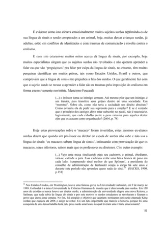 51
É evidente como isto afetava emocionalmente muitos sujeitos surdos reprimindo-os de
sua língua de sinais e sendo comparados a um animal, hoje, muitas destas crianças surdas, já
adultas, estão em conflitos de identidades e com traumas de comunicação e revolta contra o
oralismo.
E com isto criaram-se muitos mitos acerca da língua de sinais, por exemplo, hoje
muitos especialistas alegam que os sujeitos surdos são revoltados e não querem aprender a
falar ou que são ‘preguiçosos’ pra falar por culpa da língua de sinais, no entanto, têm muitas
pesquisas cientificas em muitos países, tais como Estados Unidos, Brasil e outros, que
comprovam que a língua de sinais não prejudica a fala dos surdos. O que geralmente faz com
que o sujeito surdo se recuse a aprender a falar são os traumas pela imposição do oralismo em
forma excessivamente ouvintista. Menciono Foucault
(...) o infrator torna-se inimigo comum. Até mesmo pior que um inimigo, é
um traidor, pois transfere seus golpes dentro de uma sociedade. Um
“monstro”. Sobre ele, como não teria a sociedade um direito absoluto?
Como deixaria ela de pedir sua supressão pura e simples? E se é verdade
que o princípio dos castigos deve estar subscrito no pacto, não é necessário,
logicamente, que cada cidadão aceite a pena extrema para aqueles dentre
eles que os atacam como organização? (2004, p. 76)
Hoje estas provocações sobre o ‘macaco’ foram invertidas, estes mesmos ex-alunos
surdos dizem que quando um professor ou diretor de escola de surdos não sabe e não usa a
língua de sinais: ‘os macacos sabem língua de sinais’, insinuando com provocação de que os
macacos, seres inferiores, sabem mais que os professores ou diretores. Cito outro exemplo:
(...) Vejo uma moça sinalizando para seu cachorro; o animal, obediente,
vira-se, estende a pata. Esse cachorro exibe uma faixa branca de pano em
cada lado: 'compreendo sinal melhor do que Spilman’, a presidente do
conselho de administração de Gallaudet ocupa o cargo há sete anos e
durante este período não aprendeu quase nada de sinal.35
(SACKS, 1990,
p.151)
35
Nos Estados Unidos, em Washington, houve uma famosa greve na Universidade Gallaudet, em 9 de março de
1988. Gallaudet é a única Universidade de Ciências Humanas do mundo que é direcionada para surdos. Em 130
anos de existência nunca houve um diretor surdo, a administração da universidade elegeu uma nova Reitora, a
Spilman, que nada sabia de língua de sinais e por este motivo os surdos estudantes se revoltaram e fizeram a
greve que durou uma semana. No fim, foi atingido o objetivo que queriam: nomearam um surdo chamado King
Jordan que exerceu até 2006 o cargo de reitor. Foi um fato importante que marcou a história, porque foi uma
conquista de uma tensa batalha feita pelo povo surdo americano na qual tiveram uma vitória emocionante!
 