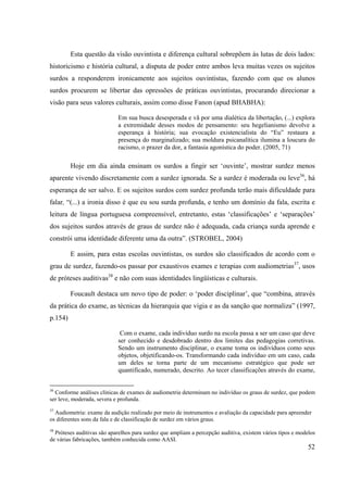 52
Esta questão da visão ouvintista e diferença cultural sobrepõem às lutas de dois lados:
historicismo e história cultural, a disputa de poder entre ambos leva muitas vezes os sujeitos
surdos a responderem ironicamente aos sujeitos ouvintistas, fazendo com que os alunos
surdos procurem se libertar das opressões de práticas ouvintistas, procurando direcionar a
visão para seus valores culturais, assim como disse Fanon (apud BHABHA):
Em sua busca desesperada e vã por uma dialética da libertação, (...) explora
a extremidade desses modos de pensamento: seu hegelianismo devolve a
esperança à história; sua evocação existencialista do “Eu” restaura a
presença do marginalizado; sua moldura psicanalítica ilumina a loucura do
racismo, o prazer da dor, a fantasia agonística do poder. (2005, 71)
Hoje em dia ainda ensinam os surdos a fingir ser ‘ouvinte’, mostrar surdez menos
aparente vivendo discretamente com a surdez ignorada. Se a surdez é moderada ou leve36
, há
esperança de ser salvo. E os sujeitos surdos com surdez profunda terão mais dificuldade para
falar, “(...) a ironia disso é que eu sou surda profunda, e tenho um domínio da fala, escrita e
leitura de língua portuguesa compreensível, entretanto, estas ‘classificações’ e ‘separações’
dos sujeitos surdos através de graus de surdez não é adequada, cada criança surda aprende e
constrói uma identidade diferente uma da outra”. (STROBEL, 2004)
E assim, para estas escolas ouvintistas, os surdos são classificados de acordo com o
grau de surdez, fazendo-os passar por exaustivos exames e terapias com audiometrias37
, usos
de próteses auditivas38
e não com suas identidades lingüísticas e culturais.
Foucault destaca um novo tipo de poder: o ‘poder disciplinar’, que “combina, através
da prática do exame, as técnicas da hierarquia que vigia e as da sanção que normaliza” (1997,
p.154)
Com o exame, cada indivíduo surdo na escola passa a ser um caso que deve
ser conhecido e desdobrado dentro dos limites das pedagogias corretivas.
Sendo um instrumento disciplinar, o exame toma os indivíduos como seus
objetos, objetificando-os. Transformando cada indivíduo em um caso, cada
um deles se torna parte de um mecanismo estratégico que pode ser
quantificado, numerado, descrito. Ao tecer classificações através do exame,
36
Conforme análises clínicas de exames de audiometria determinam no indivíduo os graus de surdez, que podem
ser leve, moderada, severa e profunda.
37
Audiometria: exame da audição realizado por meio de instrumentos e avaliação da capacidade para apreender
os diferentes sons da fala e de classificação de surdez em vários graus.
38
Próteses auditivas são aparelhos para surdez que ampliam a percepção auditiva, existem vários tipos e modelos
de várias fabricações, também conhecida como AASI.
 