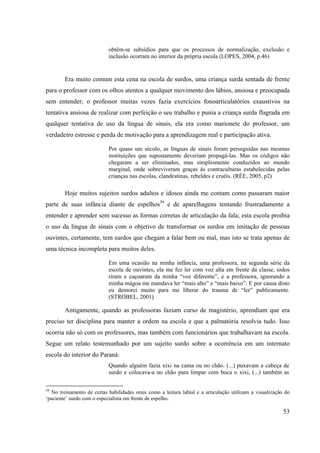 53
obtêm-se subsídios para que os processos de normalização, exclusão e
inclusão ocorram no interior da própria escola (LOPES, 2004, p.46)
Era muito comum esta cena na escola de surdos, uma criança surda sentada de frente
para o professor com os olhos atentos a qualquer movimento dos lábios, ansiosa e preocupada
sem entender; o professor muitas vezes fazia exercícios fonoarticulatórios exaustivos na
tentativa ansiosa de realizar com perfeição o seu trabalho e punia a criança surda flagrada em
qualquer tentativa de uso da língua de sinais, ela era como marionete do professor, um
verdadeiro estresse e perda de motivação para a aprendizagem real e participação ativa.
Por quase um século, as línguas de sinais foram perseguidas nas mesmas
instituições que supostamente deveriam propagá-las. Mas os códigos não
chegaram a ser eliminados, mas simplesmente conduzidos ao mundo
marginal, onde sobreviveram graças às contraculturas estabelecidas pelas
crianças nas escolas, clandestinas, rebeldes e cruéis. (RÉE, 2005, p2)
Hoje muitos sujeitos surdos adultos e idosos ainda me contam como passaram maior
parte de suas infância diante de espelhos39
e de aparelhagens tentando frustradamente a
entender e aprender sem sucesso as formas corretas de articulação da fala; esta escola proibia
o uso da língua de sinais com o objetivo de transformar os surdos em imitação de pessoas
ouvintes, certamente, tem surdos que chegam a falar bem ou mal, mas isto se trata apenas de
uma técnica incompleta para muitos deles.
Em uma ocasião na minha infância, uma professora, na segunda série da
escola de ouvintes, ela me fez ler com voz alta em frente da classe, todos
riram e caçoaram da minha “voz diferente”, e a professora, ignorando a
minha mágoa me mandava ler “mais alto” e “mais baixo”. E por causa disto
eu demorei muito para me liberar do trauma de “ler” publicamente.
(STROBEL, 2001)
Antigamente, quando as professoras faziam curso de magistério, aprendiam que era
preciso ter disciplina para manter a ordem na escola e que a palmatória resolvia tudo. Isso
ocorria não só com os professores, mas também com funcionários que trabalhavam na escola.
Segue um relato testemunhado por um sujeito surdo sobre a ocorrência em um internato
escola do interior do Paraná:
Quando alguém fazia xixi na cama ou no chão. (...) puxavam a cabeça de
surdo e colocava-a no chão para limpar com boca o xixi, (...) também as
39
No treinamento de certas habilidades orais como a leitura labial e a articulação utilizam a visualização do
‘paciente’ surdo com o especialista em frente de espelho.
 
