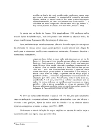 54
comidas, se alguém não comia comida, então, guardavam o mesmo prato
para comer a noite, entendeu? Era insuportável lá, eu também não comia
algumas comidas, era horrível, então, eu dava o meu prato de comida para
alguém às escondidas, ele comia tudo para mim e eu ficava tranqüilo... (...)
que horror era, minha colega surda tinha um irmão surdo que estudava lá,
hoje ele tem problema de cabeça e ficou meio bobo (Horácio40
, 2005)
Na escola para os Surdos de Boston, EUA, desativada em 1994, ex-alunos surdos
acusam freiras da referida escola, mais dois padres e um instrutor de educação física, de
abusos psicológicos e físicos cometidos durante mais de trinta anos.
Estes profissionais que trabalhavam com a educação de surdos aproveitavam o poder
de autoridade em cima de alunos surdos, davam punições a quem tentasse usar a língua de
sinais para se comunicar, também eram sexualmente molestados, fisicamente abusados e
mentalmente atormentados.
Alguns ex-alunos tinham as mãos atadas atrás das costas por um par de
horas., (...) dizem que as freiras mergulhavam suas cabeças nas privadas dos
banheiros. Outros acusam as religiosas de terem lavado suas bocas com
sabão. Há quem afirme ter sido espancado, trancado em pequenos armários
e obrigado a ficar em cômodos escuros. (...) James Sullivan disse que, em
1960, aos 12 anos, uma freira esbofeteou seu rosto e jogou sua cabeça
contra uma vidraça, que se quebrou. A freira também o teria obrigado a
baixar a calça diante de colegas, o agredido com um pedaço de pau e
puxado seu cabelo. (...) Sullivan era freqüentemente violado sexualmente no
alojamento por outros alunos. Violet Guerin, outra ex-aluna, disse que,
quando tinha 7 ou 8 anos, uma freira a violentava sexualmente com os
dedos. Ela contou ainda que era mantida em quartos escuros por longos
períodos e tinha a cabeça mergulhada na privada até desmaiar. Paul
Larocque relatou que uma freira mexia em seus órgãos genitais quando ele
tinha cerca de 7 anos. (CORREIO DA MANHÃ, 2005)
Na época os alunos surdos tentaram se queixar com seus pais, mas como em muitos
casos, as reclamações eram desacreditadas, ignoradas ou não entendiam o que eles ‘diziam’ e
levavam a mais punições, depois de muitos anos de silêncios e ao se tornaram adultos
entraram com processo acusando os abusos entre 1944 e 1977.
Efetivamente o ato de infração das regras exigidas nas escolas de surdos lança o
ouvintismo contra todo o povo surdo que se revoltou,
40
Nome fictício.
 