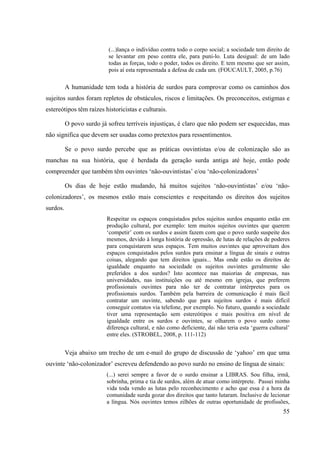 55
(...)lança o indivíduo contra todo o corpo social; a sociedade tem direito de
se levantar em peso contra ele, para puni-lo. Luta desigual: de um lado
todas as forças, todo o poder, todos os direito. E tem mesmo que ser assim,
pois aí esta representada a defesa de cada um. (FOUCAULT, 2005, p.76)
A humanidade tem toda a história de surdos para comprovar como os caminhos dos
sujeitos surdos foram repletos de obstáculos, riscos e limitações. Os preconceitos, estigmas e
estereótipos têm raízes historicistas e culturais.
O povo surdo já sofreu terríveis injustiças, é claro que não podem ser esquecidas, mas
não significa que devem ser usadas como pretextos para ressentimentos.
Se o povo surdo percebe que as práticas ouvintistas e/ou de colonização são as
manchas na sua história, que é herdada da geração surda antiga até hoje, então pode
compreender que também têm ouvintes ‘não-ouvintistas’ e/ou ‘não-colonizadores’
Os dias de hoje estão mudando, há muitos sujeitos ‘não-ouvintistas’ e/ou ‘não-
colonizadores’, os mesmos estão mais conscientes e respeitando os direitos dos sujeitos
surdos.
Respeitar os espaços conquistados pelos sujeitos surdos enquanto estão em
produção cultural, por exemplo: tem muitos sujeitos ouvintes que querem
‘competir’ com os surdos e assim fazem com que o povo surdo suspeite dos
mesmos, devido à longa história de opressão, de lutas de relações de poderes
para conquistarem seus espaços. Tem muitos ouvintes que aproveitam dos
espaços conquistados pelos surdos para ensinar a língua de sinais e outras
coisas, alegando que tem direitos iguais... Mas onde estão os direitos de
igualdade enquanto na sociedade os sujeitos ouvintes geralmente são
preferidos a dos surdos? Isto acontece nas maiorias de empresas, nas
universidades, nas instituições ou até mesmo em igrejas, que preferem
profissionais ouvintes para não ter de contratar intérpretes para os
profissionais surdos. Também pela barreira de comunicação é mais fácil
contratar um ouvinte, sabendo que para sujeitos surdos é mais difícil
conseguir contatos via telefone, por exemplo. No futuro, quando a sociedade
tiver uma representação sem estereótipos e mais positiva em nível de
igualdade entre os surdos e ouvintes, se olharem o povo surdo como
diferença cultural, e não como deficiente, daí não teria esta ‘guerra cultural’
entre eles. (STROBEL, 2008, p. 111-112)
Veja abaixo um trecho de um e-mail do grupo de discussão de ‘yahoo’ em que uma
ouvinte ‘não-colonizador’ escreveu defendendo ao povo surdo no ensino de língua de sinais:
(...) serei sempre a favor de o surdo ensinar a LIBRAS. Sou filha, irmã,
sobrinha, prima e tia de surdos, além de atuar como intérprete. Passei minha
vida toda vendo as lutas pelo reconhecimento e acho que essa é a hora da
comunidade surda gozar dos direitos que tanto lutaram. Inclusive de lecionar
a língua. Nós ouvintes temos zilhões de outras oportunidade de profissões,
 