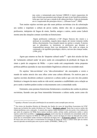 56
mas como a remuneração para lecionar LIBRAS é maior esquecemos de
toda a história que passamos para chegar até aqui só por benefícios próprios.
Acho que é por isso que o mundo tá de cabeça pra baixo. Cada um pensando
em si e esquecendo dos princípios éticos (...) (Rosane Lucas41
, 2008).
Tem muitos sujeitos ouvintes que não usam práticas ouvintistas e/ou de colonização
aos surdos e respeitam a cultura de povos surdos, dentre eles são os pesquisadores,
professores, intérpretes de língua de sinais, família, amigos e outros, assim como Laborit
mostra uma das situações comuns ocorridas no historicismo:
Alguns professores conhecem a LSF (língua francesa dos sinais) e a
praticam às escondidas, naquela época alguns até mesmo tomaram minha
defesa, discretamente. Essa situação injusta me oprime o coração. É preciso
que os educadores, os instrutores, os professores que desejam se
responsabilizar possam fazer isso abertamente. Eles estão na origem da
construção e do equilíbrio psicológico, afetivo, nervoso das crianças surdas.
(1994, p.82)
Agora que estamos na fase do ‘despertar cultural surda’42
- após dois séculos da fase
do ‘isolamento cultural surda’ do povo surdo em conseqüência da proibição de língua de
sinais a partir do congresso de Milão – o povo surdo está conquistando várias propostas
políticas públicas ajustadas às suas necessidades lingüísticas culturais na sociedade atual.
Os sujeitos ‘não-ouvintistas’ e/ou ‘não-colonizadores’ são encorajados a verem o
mundo de surdos através dos seus olhos como uma cultura diferente. Os motivos para os
sujeitos ouvintes decidirem conhecer e promover a cultura surda é que com isto eles podem
fortalecer a imagem da marca surda na vida social, aumentar a credibilidade com a relação ao
povo surdo e também podem exaltar o relacionamento com a comunidade surda.
Entretanto, estas posturas historicistas fortaleceram a resistência dos surdos às práticas
ouvintistas, fazendo com que fosse transmitida fortemente a cultura surda, assim como diz
41
Agradeço a Rosane Lucas pela contribuição de sua narrativa como exemplo para este tese.
42
Nos textos da disciplina História de Educação dos Surdos do curso de letras/libras licenciatura da UFSC
ilustra que na história dos surdos dividimos em 3 fases: 1. Revelação cultural: Nesta fase os povos surdos não
tinham problemas com a educação. A maioria dos sujeitos surdos dominava a arte da escrita e há evidência de
que antes do congresso do Milão havia muitos escritores surdos, artistas surdos, professores surdos e outros
sujeitos surdos bem-sucedidos. 2. Isolamento cultural: ocorre uma fase de isolamento da comunidade surda em
conseqüência do congresso de Milão de 1880 que proíbe o acesso da língua de sinais na educação dos surdos,
nesta fase as comunidades surdas resistem à imposição da língua oral. 3. O despertar cultural: a partir dos anos
60 inicia uma nova fase para o re-nascimento na aceitação da língua de sinais e cultura surda após de muitos
anos de opressão ouvintista para com os povos surdos. (STROBEL, 2008b, p.13)
 