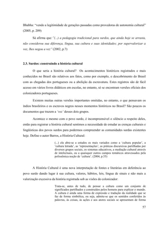 57
Bhabha: “vendo a legitimidade de gerações passadas como provedoras de autonomia cultural”
(2005, p. 209)
Sá afirma que:”(...) a pedagogia tradicional para surdos, que ainda hoje se arrasta,
não considerou sua diferença, língua, sua cultura e suas identidades; por supervalorizar a
voz, lhes negou a vez” (2002, p.7)
2.3. Surdos: construindo a história cultural
O que seria a história cultural? Os acontecimentos históricos registrados e mais
conhecidos no Brasil são relativos aos fatos, como por exemplo, o descobrimento do Brasil
com as chegadas dos portugueses ou a abolição da escravatura. Estes registros são de fácil
acesso em vários livros didáticos em escolas, no entanto, só se encontram versões oficiais dos
colonizadores portugueses.
Existem muitas outras versões importantes omitidas, no entanto, o que pensavam os
índios brasileiros e os escravos negros nesses momentos históricos no Brasil? São poucos os
documentos que trazem a ‘voz’ desses dois grupos.
Acontece o mesmo com o povo surdo, é incompreensível o silêncio a respeito deles,
então para registrar a história cultural sentimos a necessidade de estudar as crenças culturais e
lingüísticas dos povos surdos para podermos compreender as comunidades surdas existentes
hoje. Define o autor Barros, a História Cultural:
(...) ela abre-se a estudos os mais variados como a ‘cultura popular’, a
‘cultura letrada’, as ‘representações’, as práticas discursivas partilhadas por
diversos grupos sociais, os sistemas educativos, a mediação cultural através
de intelectuais, ou a quaisquer outros campos temáticos atravessados pela
polissêmica noção de ‘cultura’. (2004, p.55)
A História Cultural é uma nova interpretação de fontes e literárias em deferência ao
povo surdo dando lugar à sua cultura, valores, hábitos, leis, língua de sinais e não mais a
valorização excessiva da história registrada sob as visões do colonizador:
Trata-se, antes de tudo, de pensar a cultura como um conjunto de
significados partilhados e construídos pelos homens para explicar o mundo.
A cultura é ainda uma forma de expressão e tradução da realidade que se
faz de forma simbólica, ou seja, admite-se que os sentidos conferidos às
palavras, às coisas, às ações e aos atores sociais se apresentam de forma
 