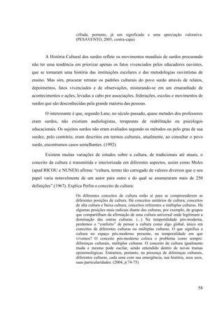 58
cifrada, portanto, já um significado e uma apreciação valorativa.
(PESAVENTO, 2005, contra-capa)
A História Cultural dos surdos reflete os movimentos mundiais de surdos procurando
não ter uma tendência em priorizar apenas os fatos vivenciados pelos educadores ouvintes,
que se tornaram uma história das instituições escolares e das metodologias ouvintistas de
ensino. Mas sim, procurar retratar os padrões culturais do povo surdo através de relatos,
depoimentos, fatos vivenciados e de observações, misturando-se em um emaranhado de
acontecimentos e ações, levadas a cabo por associações, federações, escolas e movimentos de
surdos que são desconhecidas pela grande maioria das pessoas.
O interessante é que, segundo Lane, no século passado, quase metades dos professores
eram surdos, não existiam audiologistas, terapeutas de reabilitação ou psicólogos
educacionais. Os sujeitos surdos não eram avaliados segundo os métodos ou pelo grau de sua
surdez, pelo contrário, eram descritos em termos culturais, atualmente, ao consultar o povo
surdo, encontramos casos semelhantes. (1992)
Existem muitas variações de estudos sobre a cultura, de tradicionais até atuais, o
conceito da cultura é transmitida e interiorizada em diferentes aspectos, assim como Moles
(apud RICOU e NUNES) afirma: “cultura, termo tão carregado de valores diversos que o seu
papel varia notavelmente de um autor para outro e do qual se enumeraram mais de 250
definições”.(1967). Explica Perlin o conceito de cultura:
Os diferentes conceitos de cultura estão aí para se compreenderem as
diferentes posições de cultura. Há conceitos unitários de cultura; conceitos
de alta cultura e baixa cultura; conceitos referentes a múltiplas culturas. Há
algumas posições mais radicais diante das culturas, por exemplo, de grupos
que compartilham da afirmação de uma cultura universal onde legitimam a
dominação das outras culturas. (...) Na temporalidade pós-moderna,
perdemos o “conforto” de pensar a cultura como algo global, único em
conceitos de diferentes culturas ou múltiplas culturas. O que significa a
cultura no espaço pós-moderno presente, na temporalidade em que
vivemos? O conceito pós-moderno coloca o problema como sempre:
diferenças culturais, múltiplas culturas. O conceito de cultura igualmente
muda e mesmo pode oscilar, sendo entendido dentro de novas tramas
epistemológicas. Entramos, portanto, na presença de diferenças culturais,
diferentes culturas, cada uma com sua emergência, sua história, seus usos,
suas particularidades. (2004, p.74-75)
 