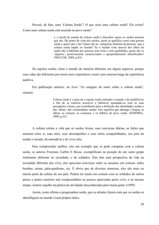 59
Haverá, de fato, uma ‘Cultura Surda’? O que seria uma cultura surda? Ela existe?
Como uma cultura surda está inserida no povo surdo?
(...) tarefa do estudo da cultura surda é descobrir quem os surdos pensam
que são. Do ponto de vista dos surdos, quem se qualifica como uma pessoa
surda e quem não o faz? Quais são as ‘categorias distintas de pessoas’ que a
cultura surda impõe ao mundo? Se o mundo visto através dos olhos do
surdo não é habitado por pessoas sem rosto e sem qualidades, quem são os
‘alguéns’, positivamente caracterizados e apropriadamente identificados?
(WILCOX, 2005, p.83)
Os sujeitos surdos vêem o mundo de maneira diferente em alguns aspectos, porque
suas vidas são diferentes por terem mais experiência visual e por estarem longe da experiência
auditiva.
Em publicação anterior, no livro “As imagens do outro sobre a cultura surda”,
citamos:
Cultura surda é o jeito de o sujeito surdo entender o mundo e de modificá-lo
a fim de se torná-lo acessível e habitável ajustando-os com as suas
percepções visuais, que contribuem para a definição das identidades surdas e
das ‘almas’ das comunidades surdas. Isto significa que abrange a língua, as
idéias, as crenças, os costumes e os hábitos de povo surdo. (STROBEL,
2008, p.22)
A cultura retrata a vida que os surdos levam, suas conversas diárias, as lições que
ensinam entre si, suas artes, seus desempenhos e seus mitos compartilhados, seu jeito de
mudar o mundo, de entendê-lo e de viver nele.
Para compreender melhor, cito um exemplo que se pode comparar com a cultura
surda, os autores Freeman, Carbin E Boese, exemplificam na posição de um outro grupo
totalmente diferente na sociedade, o de soldados. Eles têm uma perspectiva de vida na
sociedade diferente dos civis, eles apreciam conversar sobre os assuntos em comum, sobre
bombas, armas, pára-quedismo, etc. É obvio que de diversas maneiras, eles são mais ou
menos parte da cultura de seu país. Podem ter muito em comum com os soldados de outros
países e juntos sentirem mal compreendidos ou poucos apreciados pelos civis, e ao mesmo
tempo, sentem orgulho na prática de atividades desconhecidas para muita gente. (1999)
Assim, como afirma a pesquisadora surda, que as atitudes fazem com que os surdos se
identifiquem ao mundo visual próprio deles:
 