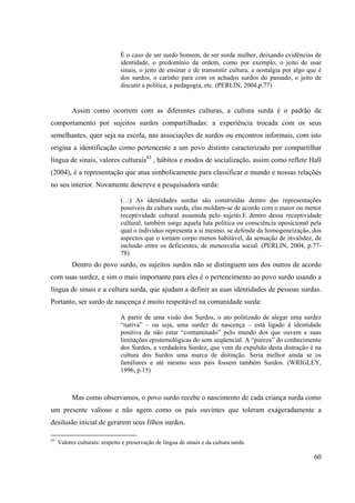60
É o caso de ser surdo homem, de ser surda mulher, deixando evidências de
identidade, o predomínio da ordem, como por exemplo, o jeito de usar
sinais, o jeito de ensinar e de transmitir cultura, a nostalgia por algo que é
dos surdos, o carinho para com os achados surdos do passado, o jeito de
discutir a política, a pedagogia, etc. (PERLIN, 2004,p.77)
Assim como ocorrem com as diferentes culturas, a cultura surda é o padrão de
comportamento por sujeitos surdos compartilhadas: a experiência trocada com os seus
semelhantes, quer seja na escola, nas associações de surdos ou encontros informais, com isto
origina a identificação como pertencente a um povo distinto caracterizado por compartilhar
língua de sinais, valores culturais43
, hábitos e modos de socialização, assim como reflete Hall
(2004), é a representação que atua simbolicamente para classificar o mundo e nossas relações
no seu interior. Novamente descreve a pesquisadora surda:
(…) As identidades surdas são construídas dentro das representações
possíveis da cultura surda, elas moldam-se de acordo com o maior ou menor
receptividade cultural assumida pelo sujeito.E dentro dessa receptividade
cultural, também surge aquela luta política ou consciência oposicional pela
qual o individuo representa a si mesmo, se defende da homogeneização, dos
aspectos que o tornam corpo menos habitável, da sensação de invalidez, de
inclusão entre os deficientes, de menosvalia social. (PERLIN, 2004, p.77-
78)
Dentro do povo surdo, os sujeitos surdos não se distinguem uns dos outros de acordo
com suas surdez, e sim o mais importante para eles é o pertencimento ao povo surdo usando a
língua de sinais e a cultura surda, que ajudam a definir as suas identidades de pessoas surdas.
Portanto, ser surdo de nascença é muito respeitável na comunidade surda:
A partir de uma visão dos Surdos, o ato politizado de alegar uma surdez
“nativa” – ou seja, uma surdez de nascença – está ligado à identidade
positiva de não estar “contaminado” pelo mundo dos que ouvem e suas
limitações epistemológicas do som seqüencial. A “pureza” do conhecimento
dos Surdos, a verdadeira Surdez, que vem da expulsão desta distração é na
cultura dos Surdos uma marca de distinção. Seria melhor ainda se os
familiares e até mesmo seus pais fossem também Surdos. (WRIGLEY,
1996, p.15)
Mas como observamos, o povo surdo recebe o nascimento de cada criança surda como
um presente valioso e não agem como os pais ouvintes que toleram exageradamente a
desilusão inicial de gerarem seus filhos surdos.
43
Valores culturais: respeito e preservação de língua de sinais e da cultura surda.
 