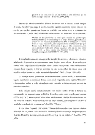 62
passível de vir a ser. Ela não terá de ir atrás de uma identidade que ela
nunca consegue alcançar: a de ouvinte. (2000, p.68)
Mesmo que o historicismo tenha proibido por muitos anos os surdos a usarem a língua
de sinais, ela sobreviveu graças à resistência contra a prática ouvintista; muitas crianças em
escolas para surdos, quando sua língua era proibida, elas muitas vezes a praticavam às
escondidas entre si, assim como relata autora surda durante a sua infância na escola de surdos:
Quando um dos professores se virava para escrever no quadro-negro,
tínhamos hábito de trocar informações na língua de sinais, persuadidos de
que ele não nos escutava, já que não nos via. Ora, no começo, ele se voltava
todas às vezes, era estranho, não compreendíamos imediatamente por quê.
Com o passar do tempo, dei-me conta de que, ao falar com as mãos, sem
saber, emitíamos ruídos com a boca. Cuidamos então de não mais emitir
nenhum som e, desde aquele dia, trocamos nossas lições o mais
tranqüilamente possível (LABORITT, 1994 ,p.84).
É complicado para estas crianças surdas que não têm acesso as informações rotineiras
pela barreira de comunicação, assim como o sueco lingüista surdo afirma: “Se os surdos têm
contato com a língua de sinais desde cedo; assim a criança surda poderia sentir como as outras
crianças, fazer perguntas e obter as respostas, ou seja, a curiosidade da criança surda será
satisfeita muitas vezes e terá maior acesso ás informações”. (WALLIS, ano 1990, p.16)
As crianças surdas quando tem envolvimento com a cultura surda, se sentem mais
seguras e confiantes na caminhada de suas vidas, sendo respeitadas como sujeitos ‘diferentes’
e ingressariam melhor a visão intercultural, caso contrário, se isolam mesmo no meio da
comunidade ouvinte:
Esta situação ocorre semelhantemente com muitos surdos devido à barreira de
comunicação, em qualquer época na história de surdos, assim como o surdo Jean Massieu
(1772-1845): “(...) As crianças de minha idade não brincavam comigo, desdenhavam-me, eu
era como um cachorro. Passava maior parte de tempo sozinho, com um pião ou um taco e
uma bola, ou andando em pernas de pau”.(SACKS, 1990, p.61)
E com Alice Cogswell (1805-1830): “Thomas Gallaudet observava algumas crianças
brincarem em seu jardim. Ficou aturdido ao constatar que uma das crianças não participava da
diversão. Descobriu que seu nome era Alice Cogswel, e ela era surda (...)” (SACKS, 1990,
p.38)
 
