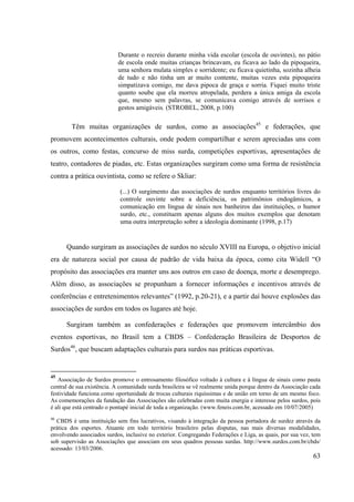 63
Durante o recreio durante minha vida escolar (escola de ouvintes), no pátio
de escola onde muitas crianças brincavam, eu ficava ao lado da pipoqueira,
uma senhora mulata simples e sorridente; eu ficava quietinha, sozinha alheia
de tudo e não tinha um ar muito contente, muitas vezes esta pipoqueira
simpatizava comigo, me dava pipoca de graça e sorria. Fiquei muito triste
quanto soube que ela morreu atropelada, perdera a única amiga da escola
que, mesmo sem palavras, se comunicava comigo através de sorrisos e
gestos amigáveis. (STROBEL, 2008, p.100)
Têm muitas organizações de surdos, como as associações45
e federações, que
promovem acontecimentos culturais, onde podem compartilhar e serem apreciadas uns com
os outros, como festas, concurso de miss surda, competições esportivas, apresentações de
teatro, contadores de piadas, etc. Estas organizações surgiram como uma forma de resistência
contra a prática ouvintista, como se refere o Skliar:
(...) O surgimento das associações de surdos enquanto territórios livres do
controle ouvinte sobre a deficiência, os patrimônios endogâmicos, a
comunicação em língua de sinais nos banheiros das instituições, o humor
surdo, etc., constituem apenas alguns dos muitos exemplos que denotam
uma outra interpretação sobre a ideologia dominante (1998, p.17)
Quando surgiram as associações de surdos no século XVIII na Europa, o objetivo inicial
era de natureza social por causa de padrão de vida baixa da época, como cita Widell “O
propósito das associações era manter uns aos outros em caso de doença, morte e desemprego.
Além disso, as associações se propunham a fornecer informações e incentivos através de
conferências e entretenimentos relevantes” (1992, p.20-21), e a partir daí houve explosões das
associações de surdos em todos os lugares até hoje.
Surgiram também as confederações e federações que promovem intercâmbio dos
eventos esportivas, no Brasil tem a CBDS – Confederação Brasileira de Desportos de
Surdos46
, que buscam adaptações culturais para surdos nas práticas esportivas.
45
Associação de Surdos promove o entrosamento filosófico voltado à cultura e à língua de sinais como pauta
central de sua existência. A comunidade surda brasileira se vê realmente unida porque dentro da Associação cada
festividade funciona como oportunidade de trocas culturais riquíssimas e de união em torno de um mesmo foco.
As comemorações da fundação das Associações são celebradas com muita energia e interesse pelos surdos, pois
é ali que está centrado o pontapé inicial de toda a organização. (www.feneis.com.br, acessado em 10/07/2005)
46
CBDS é uma instituição sem fins lucrativos, visando à integração da pessoa portadora de surdez através da
prática dos esportes. Atuante em todo território brasileiro pelas disputas, nas mais diversas modalidades,
envolvendo associados surdos, inclusive no exterior. Congregando Federações e Liga, as quais, por sua vez, tem
sob supervisão as Associações que associam em seus quadros pessoas surdas. http://www.surdos.com.br/cbds/
acessado: 13/03/2006.
 