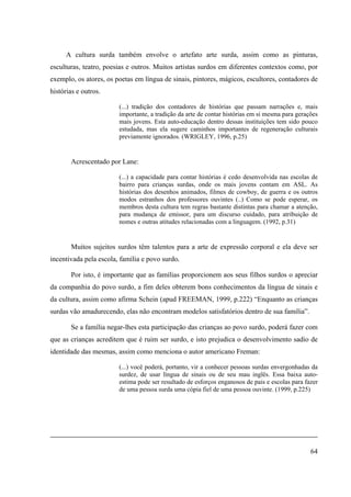 64
A cultura surda também envolve o artefato arte surda, assim como as pinturas,
esculturas, teatro, poesias e outros. Muitos artistas surdos em diferentes contextos como, por
exemplo, os atores, os poetas em língua de sinais, pintores, mágicos, escultores, contadores de
histórias e outros.
(...) tradição dos contadores de histórias que passam narrações e, mais
importante, a tradição da arte de contar histórias em si mesma para gerações
mais jovens. Esta auto-educação dentro dessas instituições tem sido pouco
estudada, mas ela sugere caminhos importantes de regeneração culturais
previamente ignorados. (WRIGLEY, 1996, p.25)
Acrescentado por Lane:
(...) a capacidade para contar histórias é cedo desenvolvida nas escolas de
bairro para crianças surdas, onde os mais jovens contam em ASL. As
histórias dos desenhos animados, filmes de cowboy, de guerra e os outros
modos estranhos dos professores ouvintes (..) Como se pode esperar, os
membros desta cultura tem regras bastante distintas para chamar a atenção,
para mudança de emissor, para um discurso cuidado, para atribuição de
nomes e outras atitudes relacionadas com a linguagem. (1992, p.31)
Muitos sujeitos surdos têm talentos para a arte de expressão corporal e ela deve ser
incentivada pela escola, família e povo surdo.
Por isto, é importante que as famílias proporcionem aos seus filhos surdos o apreciar
da companhia do povo surdo, a fim deles obterem bons conhecimentos da língua de sinais e
da cultura, assim como afirma Schein (apud FREEMAN, 1999, p.222) “Enquanto as crianças
surdas vão amadurecendo, elas não encontram modelos satisfatórios dentro de sua família”.
Se a família negar-lhes esta participação das crianças ao povo surdo, poderá fazer com
que as crianças acreditem que é ruim ser surdo, e isto prejudica o desenvolvimento sadio de
identidade das mesmas, assim como menciona o autor americano Freman:
(...) você poderá, portanto, vir a conhecer pessoas surdas envergonhadas da
surdez, de usar língua de sinais ou de seu mau inglês. Essa baixa auto-
estima pode ser resultado de esforços enganosos de pais e escolas para fazer
de uma pessoa surda uma cópia fiel de uma pessoa ouvinte. (1999, p.225)
 