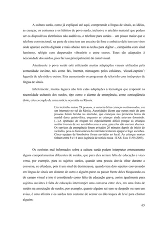 65
A cultura surda, como já expliquei até aqui, compreende a língua de sinais, as idéias,
as crenças, os costumes e os hábitos de povo surdo, inclusive o artefato material que podem
ser os dispositivos eletrônicos não auditivos, o telefone para surdos – um pouco maior que o
telefone convencional, na parte de cima tem um encaixe de fone e embaixo dele tem um visor
onde aparece escrito digitado e mais abaixo tem as teclas para digitar -, campainha com sinal
luminoso, relógio com despertador vibratório e entre outros. Estes são adaptados à
necessidade dos surdos, pois faz uso principalmente do canal visual.
Atualmente o povo surdo está utilizando muitas adaptações visuais utilizadas pela
comunidade ouvinte, tais como fax, internet, mensagens pelos celulares, ‘closed-caption’:
legenda de televisão e outros. Esta aumentando os programas de televisão com intérpretes de
língua de sinais.
Infelizmente, muitos lugares não têm estas adaptações à tecnologia que responde às
necessidade culturais dos surdos, tipo como o alarme de emergência, como conseqüência
disto, cito exemplo de uma notícia ocorrida na Rússia:
Um incêndio matou 28 pessoas, a maioria delas crianças surdas-mudas, em
um internato no sul da Rússia. Autoridades dizem que outras mais de cem
pessoas foram feridas no incêndio, que começou nas primeiras horas da
manhã desta quinta-feira, enquanto as crianças ainda estavam dormindo.
(...).A operação de resgate foi especialmente difícil porque as crianças
surdas tiveram de ser acordadas uma a uma, pois elas não ouviam alarmes.
Os serviços de emergência foram avisados 20 minutos depois do início do
incêndio, pois os funcionários do internato tentaram apagar o fogo sozinhos.
Cinco equipes de bombeiros foram enviadas ao local. As crianças mortas
tinham entre 8 e 14 anos (agência de notícia russa ITAR-Tass 11/04/2003).
Os ouvintes mal informados sobre a cultura surda podem interpretar erroneamente
alguns comportamentos diferentes de surdos, que para eles seriam falta de educação e vice-
versa, por exemplo, para os sujeitos surdos, quando uma pessoa desvia olhar durante a
conversa, se ofendem, pois é um sinal de desinteresse, quando tem dois sujeitos conversando
em língua de sinais um distante de outro e alguém parar ou passar frente deles bloqueando-os
do campo visual e isto é considerado como falta de educação grave, assim igualmente para
sujeitos ouvintes é falta de educação interromper uma conversa entre eles, em uma festa de
surdos na associação de surdos, por exemplo, quanto alguém sai sem se despedir ou sem um
aviso, é uma afronta e os surdos tem costume de acenar ou dão toques de leve para chamar
alguém:
 