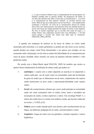 66
(...) o que se mostra evidente é que o comportamento do ouvinte parece ser
bastante estranho para as pessoas Surdas. Na perspectiva do Surdo, os
ouvintes não utilizam seus olhos e faces para se comunicarem. (...) ao invés
e se comunicarem de uma maneira ‘normal’, os ouvintes movem suas
bocas. Mais do que isso, nada parece sair de suas bocas – eles simplesmente
continuam a movê-las. Ao invés de se comunicarem através do contato
face-a-face com outras pessoas, eles parecem sentir um estranho prazer em
mover suas bocas por longos períodos de tempo em frente a uma máquina.
Por fim, os Surdos especulam que os ouvintes têm medo do toque. (...)
Surdo oferece uma explicação razoável para essa afirmação (...) tal fato
ocorre porque o ouvinte não utiliza suas mãos para se comunicar.
(WILCOX, 2005, p.88-89)
E quando tem mudanças de horários ou de locais de ônibus ou aviões sendo
anunciados pelo microfone e os surdos geralmente os perdem por não terem avisos escritos,
quando perdem seu campo visual ficam desnorteados e em apuros, por exemplo, em um
restaurante onde a iluminação é só de velas os surdos têm dificuldades de se comunicarem por
causa de pouca claridade, flores enormes em mesas de palestras dificulta também a visão
global dos surdos.
De acordo com o Baker-Shenk (apud WILCOX, 2005) há modelos que mostra os
quatros fatores fundamentais de definição da cultura surda, que podem ser:
1- audiológico: o sujeito com a surdez adquirida ou nascida já vai adquirindo a
cultura surda pelo uso do canal visual, na comunidade surda não há distinção
de graus de surdez que os diferenciam um de outro, simplesmente são sujeitos
surdos pertencentes ao povo surdo e representação/identidade como sujeitos
surdos.
2- Social: são acontecimentos culturais que o povo surdo participa na comunidade
surda, tais como casamentos entre os surdos, festas, teatro e atividades nas
associações de surdos, eventos esportivos e outros. Cita socióloga Widell “(...)
muitos dos surdos havia se casado com mulheres surdas, que haviam conhecido
na escola (...) “(1992, p.22).
3- Política: povos surdos lutando pelos seus direitos, pelo reconhecimento de sua
língua, sua diferença, pedagogia do ser surdo, currículo próprio e outros.
4- Lingüístico: Língua de sinais com sua gramática, variações regionais e valores
lingüísticos.
 
