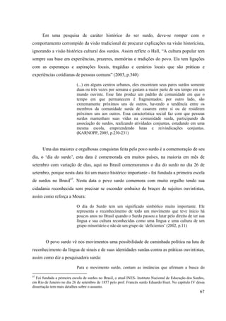 67
Em uma pesquisa de caráter histórico do ser surdo, deve-se romper com o
comportamento corrompido da visão tradicional de procurar explicações na visão historicista,
ignorando a visão histórica cultural dos surdos. Assim reflete o Hall, “A cultura popular tem
sempre sua base em experiências, prazeres, memórias e tradições do povo. Ela tem ligações
com as esperanças e aspirações locais, tragédias e cenários locais que são práticas e
experiências cotidianas de pessoas comuns” (2003, p.340)
(...) em alguns centros urbanos, eles encontram seus pares surdos somente
duas ou três vezes por semana e gastam a maior parte de seu tempo em um
mundo ouvinte. Esse fato produz um padrão de comunidade em que o
tempo em que permanecem é fragmentados; por outro lado, são
extremamente próximos uns de outros, havendo a tendência entre os
membros da comunidade surda de casarem entre si ou de residirem
próximos uns aos outros. Essa característica social faz com que pessoas
surdas mantenham suas vidas na comunidade surda, participando da
associação de surdos, realizando atividades conjuntas, estudando em uma
mesma escola, empreendendo lutas e reivindicações conjuntas.
(KARNOPP, 2005, p.230-231)
Uma das maiores e orgulhosas conquistas feita pelo povo surdo é a comemoração de seu
dia, o ‘dia do surdo’, esta data é comemorada em muitos países, na maioria em mês de
setembro com variação de dias, aqui no Brasil comemoramos o dia do surdo no dia 26 de
setembro, porque nesta data foi um marco histórico importante - foi fundada a primeira escola
de surdos no Brasil47
. Nesta data o povo surdo comemora com muito orgulho tendo sua
cidadania reconhecida sem precisar se esconder embaixo de braços de sujeitos ouvintistas,
assim como reforça a Moura:
O dia do Surdo tem um significado simbólico muito importante. Ele
representa o reconhecimento de todo um movimento que teve ínicio há
poucos anos no Brasil quando o Surdo passou a lutar pelo direito de ter sua
língua e sua cultura reconhecidas como uma língua e uma cultura de um
grupo minoritário e não de um grupo de ‘deficientes’ (2002, p.11)
O povo surdo vê nos movimentos uma possibilidade de caminhada política na luta de
reconhecimento da língua de sinais e de suas identidades surdas contra as práticas ouvintistas,
assim como diz a pesquisadora surda:
Para o movimento surdo, contam as instâncias que afirmam a busca do
47
Foi fundada a primeira escola de surdos no Brasil, o atual INES- Instituto Nacional de Educação dos Surdos,
em Rio de Janeiro no dia 26 de setembro de 1857 pelo prof. Francês surdo Eduardo Huet. No capítulo IV dessa
dissertação tem mais detalhes sobre o assunto.
 
