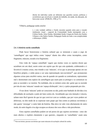 68
direito do indivíduo surdo ser diferente nas questões sociais, políticas e
econômicas que envolvem o mundo do trabalho, da saúde, da educação, do
bem-estar social (PERLIN, 1998, p 71)
Vilhalva, pedagoga surda conclui:
(...) esta verdade sublime o Surdo encontra quando entra para o mundo
totalmente visual - espacial da Comunidade Surda interagindo com a
Cultura Surda, Artes Surdas, Identidade Surda, Língua de Sinais dos Surdos
Urbanos e dos Índios Surdos, Pedagogia Surda em toda a sua complexidade
e diferenças. (2004)
2.4. A história surda camuflada
Pode haver historicismo e história cultural que se misturam e usam o jogo de
‘camuflagem’ que aqui indica como ‘espaço’ diante dos olhos como incompleto, como
fragmento, máscara, escudo e/ou fingimento.
Esta visão do ‘espaço camuflado’ sugere que muitas vezes os sujeitos dizem que
acreditam em um ideal, assim como um sujeito que diz que esta ajudando, colaborando e é
favorável à muitas coisas, mas tirando a sua ‘máscara’, vê-se que se preocupa apenas em seu
benefício próprio, e então passa a ser uma representação neo-ouvintista48
, que pronunciam
algumas coisas para encobrir outras, mas de quando em quando se contradizem, representam
mal e desmontam esta espécie de camuflagem que usam para se proteger e se comunicar ou
para se esconder e se mostrar. Na realidade, eles se omitem como são: gente que se esconde
por trás de uma ‘máscara’ usando um ‘espaço disfarçado’, isto é, o palco preparado por eles.
O uso desta ‘máscara’ pode ser consciente ou não, pode estar banhado de dúvidas e/ou
dificuldades de aceitação e pode até lutar contra ela. Acreditando que esta intenção é sincera,
acham mais fácil ignorar do que ter que conviver com as verdades, que por vezes podem ser
dolorosas, ou têm medo de se expressar num grupo que luta contra as práticas ouvintistas e
não querer ‘enxergar’ o outro lado da história. Mas deve ter sido visto abertamente de outro
modo, de outro ângulo e/ou algo escapou ao alcance dos seus olhos e não perceberam.
Estes sujeitos camuflados podem ser até piores do que sujeitos ouvintistas - estes são
mais abertos e expõem claramente o que querem-, enquanto os ‘camuflados’ usam uma
48
Neo-ouvintista: pessoas ouvintistas que usam máscaras de aceitação cultural de surdos.
 