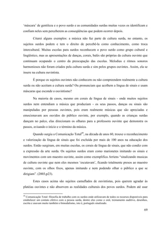 69
‘máscara’ de gentileza e o povo surdo e as comunidades surdas muitas vezes os identificam e
confiam neles sem perceberem as conseqüências que podem ocorrer depois.
Citarei alguns exemplos: a música não faz parte de cultura surda, no entanto, os
sujeitos surdos podem e tem o direito de percebê-la como conhecimento, como troca
intercultural. Muitas escolas para surdos reconhecem o povo surdo como grupo cultural e
lingüístico, mas as apresentações de danças, corais, balés são próprias da cultura ouvinte que
continuam ocupando o centro da preocupação das escolas. Melodias e ritmos sonoros
harmoniosos não foram criados pela cultura surda e sim pelos grupos ouvintes. Assim, ela se
insere na cultura ouvintista.
É porque os sujeitos ouvintes não conhecem ou não compreendem realmente a cultura
surda ou não aceitam a cultura surda? Ou pronunciam que acolhem a língua de sinais e usam
máscaras que esconde o ouvintismo?
Na maioria de casos, mesmo em corais de língua de sinais - onde muitos sujeitos
surdos nem entendiam a música que produziam - os seus passos, danças ou sinais são
manipuladas por pessoas ouvintes, pois eram realmente músicas que são apreciadas e
emocionavam aos ouvidos do público ouvinte, por exemplo, quando as crianças surdas
dançam no palco, elas direcionam os olhares para a professora ouvinte que demonstra os
passos, avisando o início e o término da música.
Quando surgiu a Comunicação Total49
, na década de anos 60, trouxe o reconhecimento
e valorização da língua de sinais que foi excluída por mais de 100 anos na educação dos
surdos. Então surgiram, em muitas escolas, os corais de língua de sinais, que não condiz com
a expressão da arte surda. Os sujeitos surdos eram como marionetes imitando os sinais e
movimentos com um maestro ouvinte, assim como exemplifica Arriens “sinalizando musicas
de cultura ouvinte que nem eles mesmos ‘escutavam’, ficando totalmente presos ao maestro
ouvinte, com os olhos fixos, apenas imitando e nem podendo olhar o público a que se
dirigiam”. (2003,p23).
Estes casos acima são sujeitos camuflados de ouvintistas, pois querem agradar às
platéias ouvintes e não absorvem as realidades culturais dos povos surdos. Podem até usar
49
Comunicação Total: filosofia de trabalho com os surdos onde utilizavam de todos os recursos disponíveis para
estabelecer um contato efetivo com a pessoa surda, dentre eles como o oral, treinamento auditivo, desenhos,
escrita e usavam muito também o bimodalismo, isto é, português sinalizado.
 