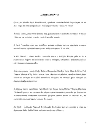 7
AGRADECIMENTOS
Quero, em primeiro lugar, humildemente, agradecer a uma Divindade Superior por ter me
dado forças nas lutas conquistadas e pelas etapas vencidas e ainda por vencer;
À minha família, em especial a minha mãe, que compartilhou os muitos momentos de nossas
vidas, que me motivou e permitiu construir a minha história;
À Sueli Fernandes, pelas suas opiniões e críticas positivas, que me incentivou a crescer
academicamente e principalmente por ser amiga e sempre ter fé em mim;
A Rita Maestri, Leandro Patrício, Mauricio Santos e Henrique Stroparo pelo auxilio e
paciência nos preparos das incansáveis horas de filmagens, fotografias e documentações das
entrevistas com os pesquisados.
Aos meus amigos virtuais Carlos Rafael, Diamantino Mendes, Celso Elias da Silva, Paul
Taborda, Marcelo Willy Junior, Marcos Leme e Pedro Arce pela boa vontade e disposição de
auxiliar na obtenção de diversas informações navegando na internet e pelas traduções de
algumas citações estrangeiras;
À Alice de Castro, Irene Stock, Neivaldo Zovico, Rosani Suzin, Shirley Vilhalva, Christiane
Elizabeth Riguetto e aos outros surdos, dignos representantes do povo surdo, que diretamente
ou indiretamente colaboraram com minha pesquisa, cedendo relatos do seu dia-a-dia, me
permitindo enriquecer a parte histórica dos surdos;
Ao INES – Instituição Nacional de Educação dos Surdos, por ter permitido a coleta de
riquíssimos dados da história de surdos em sua imensa biblioteca;
 