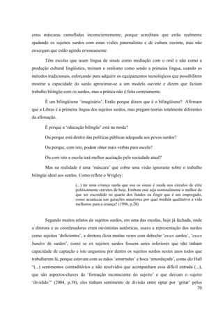 70
estas máscaras camufladas inconscientemente, porque acreditam que estão realmente
ajudando os sujeitos surdos com estas visões paternalistas e de cultura ouvinte, mas não
enxergam que estão agindo erroneamente.
Têm escolas que usam língua de sinais como mediação com o oral e não como a
produção cultural lingüística, treinam o oralismo como sendo a primeira língua, usando os
métodos tradicionais, esforçando para adquirir os equipamentos tecnológicos que possibilitem
mostrar a capacidade do surdo aproximar-se a um modelo ouvinte e dizem que faziam
trabalho bilíngüe com os surdos, mas a prática não é feita corretamente.
É um bilingüismo ‘imaginário’. Então porque dizem que é o bilingüismo? Afirmam
que a Libras é a primeira língua dos sujeitos surdos, mas pregam teorias totalmente diferentes
da afirmação.
É porque a ‘educação bilíngüe’ está na moda?
Ou porque está dentro das políticas públicas adequada aos povos surdos?
Ou porque, com isto, podem obter mais verbas para escola?
Ou com isto a escola terá melhor aceitação pela sociedade atual?
Mas na realidade é uma ‘máscara’ que cobre uma visão ignorante sobre o trabalho
bilíngüe ideal aos surdos. Como reflete o Wrigley:
(...) ter uma criança surda que usa os sinais é moda nos círculos de elite
politicamente corretos de hoje. Embora este seja nominalmente o melhor do
que ser escondido no quarto dos fundos ou fingir que é um empregado,
como acontecia nas gerações anteriores por qual medida qualitativa a vida
melhorou para a criança? (1996, p.28)
Segundo muitos relatos de sujeitos surdos, em uma das escolas, hoje já fechada, onde
a diretora e as coordenadoras eram ouvintistas autênticas, usava a representação dos surdos
como sujeitos ‘deficientes’, a diretora dizia muitas vezes com deboche ‘esses surdos’, ‘esses
bandos de surdos’, como se os sujeitos surdos fossem seres inferiores que não tinham
capacidade de captação e isto angustiou por dentro os sujeitos surdos nestes anos todos que
trabalharam lá, porque estavam com as mãos ‘amarradas’ e boca ‘amordaçada’, como diz Hall
“(...) sentimentos contraditórios e não resolvidos que acompanham essa difícil entrada (...),
que são aspectos-chaves da ‘formação inconsciente do sujeito’ e que deixam o sujeito
‘dividido’” (2004, p.38), eles tinham sentimento de divisão entre optar por ‘gritar’ pelos
 