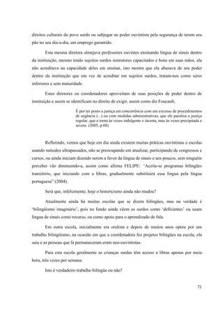 71
direitos culturais do povo surdo ou subjugar ao poder ouvintista pela segurança de terem seu
pão no seu dia-a-dia, um emprego garantido.
Esta mesma diretora almejava professores ouvintes ensinando língua de sinais dentro
da instituição, mesmo tendo sujeitos surdos instrutores capacitados e bons em suas mãos, ela
não acreditava na capacidade deles em ensinar, isto mostra que ela abusava de seu poder
dentro da instituição que em vez de acreditar em sujeitos surdos, tratam-nos como seres
inferiores e sem maturidade.
Estes diretores ou coordenadores aproveitam de suas posições de poder dentro de
instituição e assim se identificam no direito de exigir, assim como diz Foucault,
É por ter posto a justiça em concorrência com um excesso de procedimentos
de urgência (...) ou com medidas administrativas, que ele paralisa a justiça
regular, que a torna às vezes indulgente e incerta, mas às vezes precipitada e
severa (2005, p.68)
Refletindo, vemos que hoje em dia ainda existem muitas práticas ouvintistas e escolas
usando métodos ultrapassados, não se preocupando em atualizar, participando de congressos e
cursos, ou ainda iniciam dizendo serem a favor da língua de sinais e aos poucos, sem ninguém
perceber vão diminuindo-a, assim como afirma FELIPE: “Aceita-se programas bilíngües
transitório, que iniciando com a libras, gradualmente substituirá essa língua pela língua
portuguesa” (2004).
Será que, infelizmente, hoje o historicismo ainda não mudou?
Atualmente ainda há muitas escolas que se dizem bilíngües, mas na verdade é
‘bilingüismo imaginário’, pois no fundo ainda vêem os surdos como ‘deficientes’ ou usam
língua de sinais como recurso, ou como apoio para o aprendizado de fala.
Em outra escola, inicialmente era oralista e depois de muitos anos optou por um
trabalho bilingüismo, na ocasião em que a coordenadora fez projetos bilíngües na escola, ela
saiu e as pessoas que lá permaneceram eram neo-ouvintistas.
Para esta escola geralmente as crianças surdas têm acesso a libras apenas por meia
hora, três vezes por semana.
Isto é verdadeiro trabalho bilíngüe ou não?
 