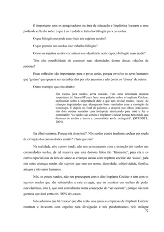 72
É importante para os pesquisadores na área de educação e lingüística levarem a uma
profunda reflexão sobre o que é na verdade o trabalho bilíngüe para os surdos.
O que bilingüismo pode contribuir aos sujeitos surdos?
O que permite aos surdos este trabalho bilíngüe?
Como os sujeitos surdos encontram sua identidade neste espaço bilíngüe mascarado?
Têm eles possibilidade de construir suas identidades dentro dessas relações de
poderes?
Estas reflexões são importantes para o povo surdo, porque envolve os seres humanos
que ‘gritam’ que querem ser reconhecidos por eles mesmos e não como os ‘clones’ de outros.
Outro exemplo que cito abaixo:
Em escola para surdos, certa ocasião, veio uma renomada doutora
importante de Bauru-SP para fazer uma palestra sobre o Implante Coclear,
explicando sobre a importância dele e que tem havido muitos ‘casos’ de
crianças implantadas que alcançaram bons resultados com a evolução da
tecnologia. E depois no final de palestra, a doutora nos olhou (estávamos
nós dois surdos sentados com intérprete sinalizando para nós) e fez o
comentário: ‘os surdos são contra o Implante Coclear porque tem medo que
diminua os surdos e assim a comunidade surda extinguirá’. (STROBEL,
2004)
Eu olhei surpresa. Porque ela disse isto? Nós surdos contra implante coclear por medo
de extinção das comunidades surdas? Claro que não!
Na realidade, nós o povo surdo, não nos preocupamos com a extinção dos surdos nas
comunidades surdas, da tal maneira que esta doutora falou tão ‘friamente’; para ela e os
outros especialistas da área de saúde as crianças surdas com implante coclear são ‘casos’, para
nós estas crianças surdas são sujeitos que tem um nome, identidade, subjetividade, família,
amigos e são seres humanos.
Nós, os povos surdos, não nos preocupam com o dito Implante Coclear e sim com os
sujeitos surdos que são submetidos a esta cirurgia, que os mantém em malhas de poder
ouvicêntricos, isto é, que está centralizada numa concepção do “ser ouvinte”, porque não tem
garantia que dará certo em 100% dos casos.
Nós sabemos que há ‘casos’ que dão certo, nos quais as empresas de Implante Coclear
mostram e investem com orgulho para divulgação e nós paraberizamos pelo milagre
 