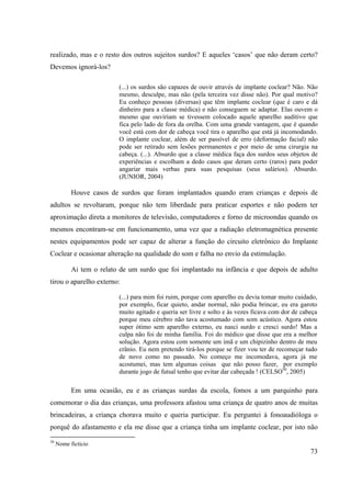 73
realizado, mas e o resto dos outros sujeitos surdos? E aqueles ‘casos’ que não deram certo?
Devemos ignorá-los?
(...) os surdos são capazes de ouvir através de implante coclear? Não. Não
mesmo, desculpe, mas não (pela terceira vez disse não). Por qual motivo?
Eu conheço pessoas (diversas) que têm implante coclear (que é caro e dá
dinheiro para a classe médica) e não conseguem se adaptar. Elas ouvem o
mesmo que ouviriam se tivessem colocado aquele aparelho auditivo que
fica pelo lado de fora da orelha. Com uma grande vantagem, que é quando
você está com dor de cabeça você tira o aparelho que está já incomodando.
O implante coclear, além de ser passível de erro (deformação facial) não
pode ser retirado sem lesões permanentes e por meio de uma cirurgia na
cabeça. (...). Absurdo que a classe médica faça dos surdos seus objetos de
experiências e escolham a dedo casos que deram certo (raros) para poder
angariar mais verbas para suas pesquisas (seus salários). Absurdo.
(JUNIOR, 2004)
Houve casos de surdos que foram implantados quando eram crianças e depois de
adultos se revoltaram, porque não tem liberdade para praticar esportes e não podem ter
aproximação direta a monitores de televisão, computadores e forno de microondas quando os
mesmos encontram-se em funcionamento, uma vez que a radiação eletromagnética presente
nestes equipamentos pode ser capaz de alterar a função do circuito eletrônico do Implante
Coclear e ocasionar alteração na qualidade do som e falha no envio da estimulação.
Ai tem o relato de um surdo que foi implantado na infância e que depois de adulto
tirou o aparelho externo:
(...) para mim foi ruim, porque com aparelho eu devia tomar muito cuidado,
por exemplo, ficar quieto, andar normal, não podia brincar, eu era garoto
muito agitado e queria ser livre e solto e às vezes ficava com dor de cabeça
porque meu cérebro não tava acostumado com som acústico. Agora estou
super ótimo sem aparelho externo, eu nasci surdo e cresci surdo! Mas a
culpa não foi de minha família. Foi do médico que disse que era a melhor
solução. Agora estou com somente um imã e um chipizinho dentro de meu
crânio. Eu nem pretendo tirá-los porque se fizer vou ter de recomeçar tudo
de novo como no passado. No começo me incomodava, agora já me
acostumei, mas tem algumas coisas que não posso fazer, por exemplo
durante jogo de futsal tenho que evitar dar cabeçada ! (CELSO50
, 2005)
Em uma ocasião, eu e as crianças surdas da escola, fomos a um parquinho para
comemorar o dia das crianças, uma professora afastou uma criança de quatro anos de muitas
brincadeiras, a criança chorava muito e queria participar. Eu perguntei à fonoaudióloga o
porquê do afastamento e ela me disse que a criança tinha um implante coclear, por isto não
50
Nome fictício
 