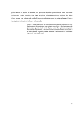 74
podia brincar na piscina de bolinhas, etc, porque as bolinhas quando batem umas nas outras
formam um campo magnético que pode prejudicar o funcionamento de implante. Eu fiquei
triste, porque esta criança não podia brincar normalmente como as outras crianças. O povo
surdo pensa assim, como afirma a autora surda:
Qual é a reação dos surdos do mundo todo em relação ao implante coclear?
Basicamente, não condenam esse milagre tecnológico e desejam sucesso às
pessoas que querem muito ouvir alguma coisa. Mas apontam dois pontos
fracos muito importantes: o atual nível técnico é relativamente insuficiente e
as operações são feitas em crianças pequenas. Na opinião deles, o implante
representa intervenção muit
 