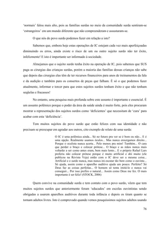 76
‘normais’ falou mais alto, pois as famílias surdas no meio da comunidade surda sentiram-se
‘estrangeiros’ em um mundo diferente que não compreenderam e assustaram-se.
O que nós do povo surdo podemos fazer em relação a isto?
Sabemos que, embora hoje estas operações de IC estejam cada vez mais aperfeiçoadas
diminuindo os erros, ainda existe o risco de um ou outro sujeito surdo não ter êxito,
infelizmente! E isto é importante ser informado à sociedade.
Almejamos que o sujeito surdo tenha êxito na operação de IC, pois sabemos que SUS
paga as cirurgias das crianças surdas, porém a maioria das famílias dessas crianças não sabe
que depois das cirurgias elas têm de ter recursos financeiros para anos de treinamentos da fala
e da audição e também para os consertos de peças que falham. É só o que podemos fazer
atualmente, informar e torcer para que estes sujeitos surdos tenham êxito e que não tenham
seqüelas e fracassos!
No entanto, uma pesquisa mais profunda sobre este assunto é importante e essencial. É
um assunto polêmico porque o poder da área da saúde ainda é muito forte, pois eles procuram
mostrar a representação dos sujeitos surdos como ‘deficientes’ que necessitam de ‘cura’ para
acabar com esta ‘deficiência’.
Tem muitos sujeitos do povo surdo que estão felizes com sua identidade e não
precisam se preocupar em agradar aos outros, cito exemplo de relato de uma surda:
O IC é uma polêmica ainda... Só no futuro pra ver se é bom ou não... E é
uma opção. Realmente usamos óculos... Mas nunca enxergamos direito...
Porque o oculista nunca acerta... Pelo menos pra mim! Também... O cara
que perder o braço e colocar prótese... O braço e as mãos nunca mais
voltarão a ser como antes eram, bem mais lento... E o próprio Rafael Lars
preferiu não colocar prótese porque é muito artificial e dói muito (ele
publicou na Revista Veja) então com o IC deve ser a mesma coisa...
Artificial e o surdo nunca, mas nunca irá escutar tão bem como o ouvinte...
Só ajuda, assim como o aparelho auditivo ajuda um pouco. Perfeito? Só
Deus faz as coisas perfeitas... O homem só tenta imitá-lo e nunca vai
conseguir... Por isso prefiro o natural... Assim como Deus me fez. O mais
importante é ser feliz! (STOCK, 2006)
Quem convive na comunidade surda e tem contato com o povo surdo, vêem que tem
muitos sujeitos surdos que anteriormente foram ‘educados’ em escolas ouvintistas sendo
obrigadas a usarem aparelhos auditivos durante toda infância e depois os tiram quanto se
tornam adultos livres. Isto é comprovado quando vemos pouquíssimos sujeitos adultos usando
 