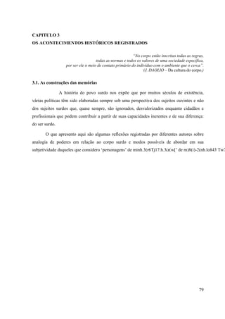 79
CAPITULO 3
OS ACONTECIMENTOS HISTÓRICOS REGISTRADOS
“No corpo estão inscritas todas as regras,
todas as normas e todos os valores de uma sociedade específica,
por ser ele o meio de contato primário do indivíduo com o ambiente que o cerca”.
(J. DAOLIO – Da cultura do corpo.)
3.1. As construções das memórias
A história do povo surdo nos expõe que por muitos séculos de existência,
várias políticas têm sido elaboradas sempre sob uma perspectiva dos sujeitos ouvintes e não
dos sujeitos surdos que, quase sempre, são ignorados, desvalorizados enquanto cidadãos e
profissionais que podem contribuir a partir de suas capacidades inerentes e de sua diferença:
do ser surdo.
O que apresento aqui são algumas reflexões registradas por diferentes autores sobre
analogia de poderes em relação ao corpo surdo e modos possíveis de abordar em sua
subjetividade daqueles que considero ‘personagens’ de minh.3(r6Tj17.h.3(r(w[’ de m)8(i)-2(nh.lo843 Tw7
 