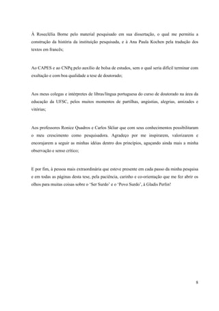 8
À Roseclélia Borne pelo material pesquisado em sua dissertação, o qual me permitiu a
construção da história da instituição pesquisada, e à Ana Paula Kochen pela tradução dos
textos em francês;
Ao CAPES e ao CNPq pelo auxílio de bolsa de estudos, sem o qual seria difícil terminar com
exultação e com boa qualidade a tese de doutorado;
Aos meus colegas e intérpretes de libras/língua portuguesa do curso de doutorado na área da
educação da UFSC, pelos muitos momentos de partilhas, angústias, alegrias, amizades e
vitórias;
Aos professores Ronice Quadros e Carlos Skliar que com seus conhecimentos possibilitaram
o meu crescimento como pesquisadora. Agradeço por me inspirarem, valorizarem e
encorajarem a seguir as minhas idéias dentro dos princípios, aguçando ainda mais a minha
observação e senso crítico;
E por fim, à pessoa mais extraordinária que esteve presente em cada passo da minha pesquisa
e em todas as páginas desta tese, pela paciência, carinho e co-orientação que me fez abrir os
olhos para muitas coisas sobre o ‘Ser Surdo’ e o ‘Povo Surdo’, à Gladis Perlin!
 