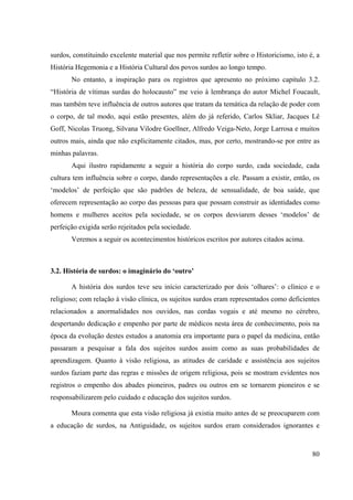 80
surdos, constituindo excelente material que nos permite refletir sobre o Historicismo, isto é, a
História Hegemonia e a História Cultural dos povos surdos ao longo tempo.
No entanto, a inspiração para os registros que apresento no próximo capitulo 3.2.
“História de vítimas surdas do holocausto” me veio à lembrança do autor Michel Foucault,
mas também teve influência de outros autores que tratam da temática da relação de poder com
o corpo, de tal modo, aqui estão presentes, além do já referido, Carlos Skliar, Jacques Lê
Goff, Nicolas Truong, Silvana Vilodre Goellner, Alfredo Veiga-Neto, Jorge Larrosa e muitos
outros mais, ainda que não explicitamente citados, mas, por certo, mostrando-se por entre as
minhas palavras.
Aqui ilustro rapidamente a seguir a história do corpo surdo, cada sociedade, cada
cultura tem influência sobre o corpo, dando representações a ele. Passam a existir, então, os
‘modelos’ de perfeição que são padrões de beleza, de sensualidade, de boa saúde, que
oferecem representação ao corpo das pessoas para que possam construir as identidades como
homens e mulheres aceitos pela sociedade, se os corpos desviarem desses ‘modelos’ de
perfeição exigida serão rejeitados pela sociedade.
Veremos a seguir os acontecimentos históricos escritos por autores citados acima.
3.2. História de surdos: o imaginário do ‘outro’
A história dos surdos teve seu início caracterizado por dois ‘olhares’: o clínico e o
religioso; com relação à visão clínica, os sujeitos surdos eram representados como deficientes
relacionados a anormalidades nos ouvidos, nas cordas vogais e até mesmo no cérebro,
despertando dedicação e empenho por parte de médicos nesta área de conhecimento, pois na
época da evolução destes estudos a anatomia era importante para o papel da medicina, então
passaram a pesquisar a fala dos sujeitos surdos assim como as suas probabilidades de
aprendizagem. Quanto à visão religiosa, as atitudes de caridade e assistência aos sujeitos
surdos faziam parte das regras e missões de origem religiosa, pois se mostram evidentes nos
registros o empenho dos abades pioneiros, padres ou outros em se tornarem pioneiros e se
responsabilizarem pelo cuidado e educação dos sujeitos surdos.
Moura comenta que esta visão religiosa já existia muito antes de se preocuparem com
a educação de surdos, na Antiguidade, os sujeitos surdos eram considerados ignorantes e
 