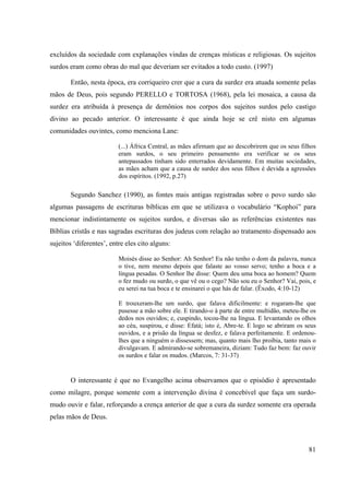 81
excluídos da sociedade com explanações vindas de crenças místicas e religiosas. Os sujeitos
surdos eram como obras do mal que deveriam ser evitados a todo custo. (1997)
Então, nesta época, era corriqueiro crer que a cura da surdez era atuada somente pelas
mãos de Deus, pois segundo PERELLO e TORTOSA (1968), pela lei mosaica, a causa da
surdez era atribuída à presença de demônios nos corpos dos sujeitos surdos pelo castigo
divino ao pecado anterior. O interessante é que ainda hoje se crê nisto em algumas
comunidades ouvintes, como menciona Lane:
(...) África Central, as mães afirmam que ao descobrirem que os seus filhos
eram surdos, o seu primeiro pensamento era verificar se os seus
antepassados tinham sido enterrados devidamente. Em muitas sociedades,
as mães acham que a causa de surdez dos seus filhos é devida a agressões
dos espíritos. (1992, p.27)
Segundo Sanchez (1990), as fontes mais antigas registradas sobre o povo surdo são
algumas passagens de escrituras bíblicas em que se utilizava o vocabulário “Kophoi” para
mencionar indistintamente os sujeitos surdos, e diversas são as referências existentes nas
Bíblias cristãs e nas sagradas escrituras dos judeus com relação ao tratamento dispensado aos
sujeitos ‘diferentes’, entre eles cito alguns:
Moisés disse ao Senhor: Ah Senhor! Eu não tenho o dom da palavra, nunca
o tive, nem mesmo depois que falaste ao vosso servo; tenho a boca e a
língua pesadas. O Senhor lhe disse: Quem deu uma boca ao homem? Quem
o fez mudo ou surdo, o que vê ou o cego? Não sou eu o Senhor? Vai, pois, e
eu serei na tua boca e te ensinarei o que hás de falar. (Êxodo, 4:10-12)
E trouxeram-lhe um surdo, que falava dificilmente: e rogaram-lhe que
pusesse a mão sobre ele. E tirando-o à parte de entre multidão, meteu-lhe os
dedos nos ouvidos; e, cuspindo, tocou-lhe na língua. E levantando os olhos
ao céu, suspirou, e disse: Efatá; isto é, Abre-te. E logo se abriram os seus
ouvidos, e a prisão da língua se desfez, e falava perfeitamente. E ordenou-
lhes que a ninguém o dissessem; mas, quanto mais lho proibia, tanto mais o
divulgavam. E admirando-se sobremaneira, diziam: Tudo faz bem: faz ouvir
os surdos e falar os mudos. (Marcos, 7: 31-37)
O interessante é que no Evangelho acima observamos que o episódio é apresentado
como milagre, porque somente com a intervenção divina é concebível que faça um surdo-
mudo ouvir e falar, reforçando a crença anterior de que a cura da surdez somente era operada
pelas mãos de Deus.
 