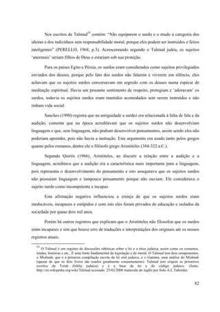 82
Nos escritos de Talmud53
contém: “Não equiparem o surdo e o mudo à categoria dos
idiotas e dos indivíduos sem responsabilidade moral, porque eles podem ser instruídos e feitos
inteligentes” (PERELLO, 1968, p.3). Acrescentando segundo o Talmud judeu, os sujeitos
‘anormais’ seriam filhos de Deus e estariam sob sua proteção.
Para os países Egito e Pérsia, os surdos eram considerados como sujeitos privilegiados
enviados dos deuses, porque pelo fato dos surdos não falarem e viverem em silêncio, eles
achavam que os sujeitos surdos conversavam em segredo com os deuses numa espécie de
meditação espiritual. Havia um possante sentimento de respeito, protegiam e ‘adoravam’ os
surdos, todavia os sujeitos surdos eram mantidos acomodados sem serem instruídos e não
tinham vida social.
Sanches (1990) registra que na antiguidade a surdez era relacionada à falta de fala e da
audição, comenta que na época acreditavam que os sujeitos surdos não desenvolviam
linguagem e que, sem linguagem, não podiam desenvolver pensamentos, assim sendo eles não
poderiam aprender, pois não havia a instrução. Este argumento era usado tanto pelos gregos
quanto pelos romanos, dentre ele o filósofo grego Aristóteles (384-322 a.C.).
Segundo Quirós (1966), Aristóteles, ao discutir a relação entre a audição e a
linguagem, acreditava que a audição era a característica mais importante para a linguagem,
pois representa o desenvolvimento do pensamento e isto assegurava que os sujeitos surdos
não possuíam linguagem e tampouco pensamento porque não ouviam. Ele considerava o
sujeito surdo como incompetente e incapaz.
Esta afirmação negativa influenciou a crença de que os sujeitos surdos eram
ineducáveis, incapazes e estúpidos e com isto eles foram privados de educação e isolados da
sociedade por quase dois mil anos.
Porém há outros registros que explicam que o Aristóteles não filosofou que os surdos
eram incapazes e sim que houve erro de traduções e interpretações dos originais até os nossos
registros atuais.
53
O Talmud é um registro de discussões rabínicas sobre a lei e a ética judaica, assim como os costumes,
lendas, histórias e etc., É uma fonte fundamental da legislação e do moral. O Talmud tem dois componentes,
o Mishnah, que é a primeira compilação escrita da lei oral judaica, e o Gamara, uma análise do Mishnah
(apesar de que os dois livros são usados geralmente conjuntamente). Talmud tem origem os primeiros
escritos da Torah (biblia judaica) e é a base da lei e do código judaico. (fonte:
http://en.wikipedia.org/wiki/Talmud acessado: 25/02/2006 traduzido do inglês por João A.L.Taborda)
 