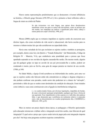 83
Houve outras representações predominantes que se destacaram e tiveram influências
na história, o filósofo grego Sócrates (470-399 a.C.) foi o primeiro a fazer reflexões sobre a
língua de sinais no crátilo de Platão:
Se não tivéssemos voz nem língua, mas apesar disso desejássemos
manifestar coisas uns para os outros não deveríamos, como as pessoas que
são mudas, nos empenhar em indicar o significado pelas mãos, cabeça e
outras partes do corpo? (SACKS, 1990, p31)
Moura (2000) expõe que os romanos impediam os sujeitos surdos de exercerem seus
direitos legais, eles eram excluídos da vida social e educacional, não havia escolas para os
mesmos e tinham muitas leis que não acreditavam na capacidade deles.
Havia uma variedade de leis que excluíam os sujeitos surdos e também os protegiam,
por exemplo, dentre estas leis cita Quirós o ‘Tratado Kiduschin ‘ (de Maimónides, Código de
Religión IV – Mamzin, V.6), que estabelecia uma penalidade para a pessoa que fosse
apanhada soprando ar nos ouvidos de alguém causando-lhe surdez. Do mesmo modo, alguém
que dá qualquer golpe ou tapa no ouvido de seu pai provocando-lhe a surdez, poderá ser
condenado à morte, pois ao ferí-lo, uma gota de sangue penetra no interior de seu ouvido.
(1966, p.146)
Na Idade Média, a Igreja Cristã acreditava na inferioridade dos surdos, pois uma vez
que os sujeitos surdos não falavam então não entenderiam os códigos e dogmas religiosos e
não podiam confessar seus pecados, sendo assim não poderiam ter a chance da “salvação”,
persistindo a idéia de que os surdos eram destituídos da condição de educação. Eram tratados
como imbecis e suas curas continuavam com a ligação às interferências milagrosas.
(...) os surdos-mudos foram, por diversas legislações, impedidos de herdar,
de casar e de possuir quaisquer propriedades, qualquer que fosse a forma de
sua aquisição. Esse impedimento se dava apenas se o indivíduo não pudesse
falar, o que demonstra que o problema era realmente relativo à expressão
oral, e não ao discernimento ou à surdez propriamente dita. ( BARBOZA e
MELLO, 1995, p.45)
Mais ou menos um pouco depois dessa época, os pedagogos e filósofos apaixonados
pela educação retomavam o debate sobre a integração social dos surdos, mas falavam de qual
integração? E qual seria o preço que o povo surdo teria de pagar pela esta integração imposta
por eles? Até hoje estas perguntas recebem respostas contraditórias.
 