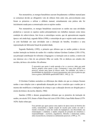 84
Nos monastérios, os monges beneditinos usavam forçadamente o alfabeto manual para
se comunicar devido ao obrigatório voto de silêncio feito entre eles, provavelmente estes
foram os primeiros a utilizar o alfabeto manual, estranhamente esta prática não foi
inicialmente usada para a comunicação com os sujeitos surdos.
Nos monastérios, os monges beneditinos associavam os surdos nas suas atividades
produtivas e usavam os sujeitos surdos principalmente nos trabalhos manuais como única
condição de sobrevivência. Isto levou a estereótipos sociais, que de apresentavam naquela
época e até ainda hoje, segundo Skliar (1998), o estereótipo de que o sujeito surdo concentra-
se com facilidade em suas atividades sem a distração do barulho, levando-o a uma
representação de fabricante braçal de produtividade.
Segundo Radutzky (1992), o primeiro que afirmou que os surdos podem e devem
receber instrução na história de surdos foi o médico italiano Girolano Cardano (1501-1576),
sua principal contribuição foi referente à linguagem e a instrução com os surdos, o motivo de
seu interesse era o fato de seu primeiro filho ser surdo. Ele se dedicou aos estudos dos
ouvidos, da boca e do cérebro. Ele afirmou:
É necessário que quem é surdo aprenda a ler e a escrever, dado que pode
fazê-lo, próprio como quem é cego. Certamente é uma coisa difícil, mas
possível, mesmo para quem já nasceu surdo. Na realidade, nós temos a
possibilidade de manifestar os nossos pensamentos seja com as palavras que
com os gestos ( BENDER apud RADUTZKY, 1992, p. 13)
O Girolano Cardano assinalava as diferenças das idades em que as crianças ficaram
surdas e suas relações com o aprendizado alcançado por elas e concluiu que a surdez por si
mesma não modificava a inteligência da criança e que a educação deveria ser dirigida para o
ensino da leitura e da escrita. (Quirós, 1966)
Sanches (1990) e demais pesquisadores afirmam que os pioneiros da instrução de
surdos, em século XVI, foram o Pedro Ponce de León (1520-1584) e Juan Pablo Bonet (1579-
1629). Sacks relata que:
Esse período que agora parece uma espécie de época áurea na história dos
surdos, testemunhou a rápida criação de escolas para surdos em todo o
mundo civilizado; a saída dos surdos da negligência e da obscuridade; sua
emancipação e cidadania; a rápida conquista de posições de eminência e
responsabilidade - escritores, engenheiros, filósofos e intelectuais surdos,
antes inconciliáveis, tornaram-se subitamente possíveis. (1989, p. 37)
 