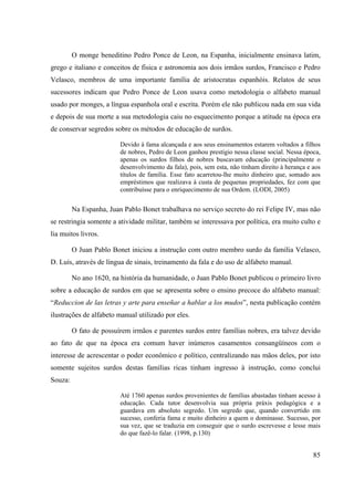 85
O monge beneditino Pedro Ponce de Leon, na Espanha, inicialmente ensinava latim,
grego e italiano e conceitos de física e astronomia aos dois irmãos surdos, Francisco e Pedro
Velasco, membros de uma importante família de aristocratas espanhóis. Relatos de seus
sucessores indicam que Pedro Ponce de Leon usava como metodologia o alfabeto manual
usado por monges, a língua espanhola oral e escrita. Porém ele não publicou nada em sua vida
e depois de sua morte a sua metodologia caiu no esquecimento porque a atitude na época era
de conservar segredos sobre os métodos de educação de surdos.
Devido à fama alcançada e aos seus ensinamentos estarem voltados a filhos
de nobres, Pedro de Leon ganhou prestígio nessa classe social. Nessa época,
apenas os surdos filhos de nobres buscavam educação (principalmente o
desenvolvimento da fala), pois, sem esta, não tinham direito à herança e aos
títulos de família. Esse fato acarretou-lhe muito dinheiro que, somado aos
empréstimos que realizava à custa de pequenas propriedades, fez com que
contribuísse para o enriquecimento de sua Ordem. (LODI, 2005)
Na Espanha, Juan Pablo Bonet trabalhava no serviço secreto do rei Felipe IV, mas não
se restringia somente a atividade militar, também se interessava por política, era muito culto e
lia muitos livros.
O Juan Pablo Bonet iniciou a instrução com outro membro surdo da família Velasco,
D. Luís, através de língua de sinais, treinamento da fala e do uso de alfabeto manual.
No ano 1620, na história da humanidade, o Juan Pablo Bonet publicou o primeiro livro
sobre a educação de surdos em que se apresenta sobre o ensino precoce do alfabeto manual:
“Reduccion de las letras y arte para enseñar a hablar a los mudos”, nesta publicação contém
ilustrações de alfabeto manual utilizado por eles.
O fato de possuírem irmãos e parentes surdos entre famílias nobres, era talvez devido
ao fato de que na época era comum haver inúmeros casamentos consangüíneos com o
interesse de acrescentar o poder econômico e político, centralizando nas mãos deles, por isto
somente sujeitos surdos destas famílias ricas tinham ingresso à instrução, como conclui
Souza:
Até 1760 apenas surdos provenientes de famílias abastadas tinham acesso à
educação. Cada tutor desenvolvia sua própria práxis pedagógica e a
guardava em absoluto segredo. Um segredo que, quando convertido em
sucesso, conferia fama e muito dinheiro a quem o dominasse. Sucesso, por
sua vez, que se traduzia em conseguir que o surdo escrevesse e lesse mais
do que fazê-lo falar. (1998, p.130)
 