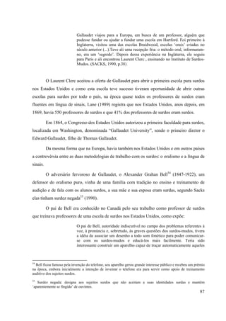 87
Gallaudet viajou para a Europa, em busca de um professor, alguém que
pudesse fundar ou ajudar a fundar uma escola em Hartford. Foi primeiro à
Inglaterra, visitou uma das escolas Braidwood, escolas ‘orais’ criadas no
século anterior (...).Teve ali uma recepção fria: o método oral, informaram-
no, era um ‘segredo’. Depois dessa experiência na Inglaterra, ele seguiu
para Paris e ali encontrou Laurent Clerc , ensinando no Instituto de Surdos-
Mudos. (SACKS, 1990, p.38)
O Laurent Clerc aceitou a oferta de Gallaudet para abrir a primeira escola para surdos
nos Estados Unidos e como esta escola teve sucesso tiveram oportunidade de abrir outras
escolas para surdos por todo o país, na época quase todos os professores de surdos eram
fluentes em língua de sinais, Lane (1989) registra que nos Estados Unidos, anos depois, em
1869, havia 550 professores de surdos e que 41% dos professores de surdos eram surdos.
Em 1864, o Congresso dos Estados Unidos autorizou a primeira faculdade para surdos,
localizada em Washington, denominada “Gallaudet University”, sendo o primeiro diretor o
Edward Gallaudet, filho de Thomas Gallaudet.
Da mesma forma que na Europa, havia também nos Estados Unidos e em outros países
a controvérsia entre as duas metodologias de trabalho com os surdos: o oralismo e a língua de
sinais.
O adversário fervoroso de Gallaudet, o Alexander Grahan Bell54
(1847-1922), um
defensor do oralismo puro, vinha de uma família com tradição no ensino e treinamento de
audição e de fala com os alunos surdos, a sua mãe e sua esposa eram surdas, segundo Sacks
elas tinham surdez negada55
(1990).
O pai de Bell era conhecido no Canadá pelo seu trabalho como professor de surdos
que treinava professores de uma escola de surdos nos Estados Unidos, como expõe:
O pai de Bell, autoridade indiscutível no campo dos problemas referentes à
voz, à pronúncia e, sobretudo, às graves questões dos surdos-mudos, tivera
a idéia de associar um desenho a todo som fonético para poder comunicar-
se com os surdos-mudos e educá-los mais facilmente. Teria sido
interessante construir um aparelho capaz de traçar automaticamente aqueles
54
Bell ficou famoso pela invenção do telefone, seu aparelho gerou grande interesse público e recebeu um prêmio
na época, embora inicialmente a intenção de inventar o telefone era para servir como apoio de treinamento
auditivo dos sujeitos surdos.
55
Surdez negada: designa aos sujeitos surdos que não aceitam a suas identidades surdas e mantêm
‘aparentemente se fingido’ de ouvintes.
 
