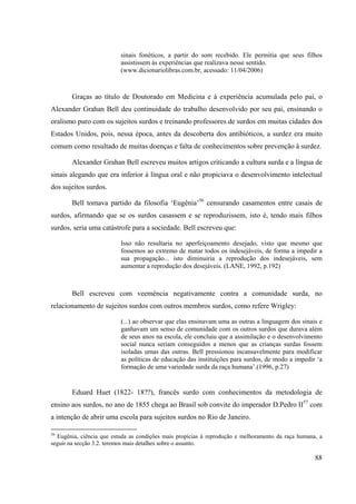 88
sinais fonéticos, a partir do som recebido. Ele permitia que seus filhos
assistissem às experiências que realizava nesse sentido.
(www.dicionariolibras.com.br, acessado: 11/04/2006)
Graças ao título de Doutorado em Medicina e à experiência acumulada pelo pai, o
Alexander Grahan Bell deu continuidade do trabalho desenvolvido por seu pai, ensinando o
oralismo puro com os sujeitos surdos e treinando professores de surdos em muitas cidades dos
Estados Unidos, pois, nessa época, antes da descoberta dos antibióticos, a surdez era muito
comum como resultado de muitas doenças e falta de conhecimentos sobre prevenção à surdez.
Alexander Grahan Bell escreveu muitos artigos criticando a cultura surda e a língua de
sinais alegando que era inferior á língua oral e não propiciava o desenvolvimento intelectual
dos sujeitos surdos.
Bell tomava partido da filosofia ‘Eugênia’56
censurando casamentos entre casais de
surdos, afirmando que se os surdos casassem e se reproduzissem, isto é, tendo mais filhos
surdos, seria uma catástrofe para a sociedade. Bell escreveu que:
Isso não resultaria no aperfeiçoamento desejado, visto que mesmo que
fossemos ao extremo de matar todos os indesejáveis, de forma a impedir a
sua propagação... isto diminuiria a reprodução dos indesejáveis, sem
aumentar a reprodução dos desejáveis. (LANE, 1992, p.192)
Bell escreveu com veemência negativamente contra a comunidade surda, no
relacionamento de sujeitos surdos com outros membros surdos, como refere Wrigley:
(...) ao observar que elas ensinavam uma as outras a linguagem dos sinais e
ganhavam um senso de comunidade com os outros surdos que durava além
de seus anos na escola, ele concluiu que a assimilação e o desenvolvimento
social nunca seriam conseguidos a menos que as crianças surdas fossem
isoladas umas das outras. Bell pressionou incansavelmente para modificar
as políticas de educação das instituições para surdos, de modo a impedir ‘a
formação de uma variedade surda da raça humana’.(1996, p.27)
Eduard Huet (1822- 18??), francês surdo com conhecimentos da metodologia de
ensino aos surdos, no ano de 1855 chega ao Brasil sob convite do imperador D.Pedro II57
com
a intenção de abrir uma escola para sujeitos surdos no Rio de Janeiro.
56
Eugênia, ciência que estuda as condições mais propícias à reprodução e melhoramento da raça humana, a
seguir na secção 3.2. teremos mais detalhes sobre o assunto.
 