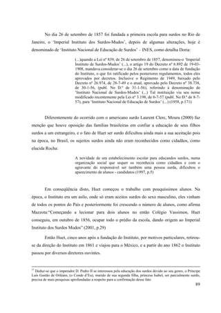 89
No dia 26 de setembro de 1857 foi fundada a primeira escola para surdos no Rio de
Janeiro, o ‘Imperial Instituto dos Surdos-Mudos’, depois de algumas alterações, hoje é
denominado de ‘Instituto Nacional de Educação de Surdos’ – INES, como detalha Doria:
(...)quando a Lei nº 839, de 26 de setembro de 1857, denominou-o ‘Imperial
Instituto de Surdos-Mudos’ (...), o artigo 19 do Decreto nº 6.892 de 19-03-
1908, mandava considerar-se o dia 26 de setembro como a data de fundação
do Instituto, o que foi ratificado pelos posteriores regulamentos, todos eles
aprovados por decretos. Inclusive o Regimento de 1949, baixado pelo
Decreto nº 26.974, de 28-7-49 e o atual, aprovado pelo Decreto nº 38.738,
de 30-1-56, (publ. No D.º de 31-1-56), referindo à denominação de
‘Instituto Nacional de Surdos-Mudos’ (...) Tal instituição viu seu nome
modificado recentemente pela Lei nº 3.198, de 6-7-57 (publ. No D.º de 8-7-
57), para ‘Instituto Nacional de Educação de Surdos’ (...) (1958, p.171)
Diferentemente do ocorrido com o americano surdo Laurent Clerc, Moura (2000) faz
menção que houve oposição das famílias brasileiras em confiar a educação de seus filhos
surdos a um estrangeiro, e o fato de Huet ser surdo dificultou ainda mais a sua aceitação pois
na época, no Brasil, os sujeitos surdos ainda não eram reconhecidos como cidadãos, como
elucida Rocha:
A novidade de um estabelecimento escolar para educandos surdos, numa
organização social que sequer os reconhecia como cidadãos e com o
agravante do responsável ser também uma pessoa surda, dificultou o
aparecimento de alunos - candidatos (1997, p.5)
Em conseqüência disto, Huet começou o trabalho com pouquíssimos alunos. Na
época, o Instituto era um asilo, onde só eram aceitos surdos do sexo masculino, eles vinham
de todos os pontos do País e posteriormente foi crescendo o número de alunos, como afirma
Mazzota:“Começando a lecionar para dois alunos no então Colégio Vassimon, Huet
conseguiu, em outubro de 1856, ocupar todo o prédio da escola, dando origem ao Imperial
Instituto dos Surdos Mudos” (2001, p.29)
Então Huet, cinco anos após a fundação do Instituto, por motivos particulares, retirou-
se da direção do Instituto em 1861 e viajou para o México, e a partir do ano 1862 o Instituto
passou por diversos diretores ouvintes.
57
Deduz-se que o imperador D. Pedro II se interessou pela educação dos surdos devido ao seu genro, o Príncipe
Luís Gastão de Orléans, (o Conde d’Eu), marido de sua segunda filha, princesa Isabel, ser parcialmente surdo,
precisa de mais pesquisas aprofundadas a respeito para a confirmação desse fato
 