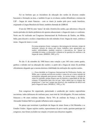 90
Foi no Instituto que os iniciadores da educação dos surdos de diversos estados
buscaram a formação na área, e também lá que os ex-alunos surdos difundiram a mistura da
LSF - língua de sinais francesa - com os sinais já usados pelo povo surdo brasileiro,
originando a Língua Brasileira de Sinais, também chamada de LIBRAS.
O ano de 1880 foi uma ‘marca’ de toda a história dos surdos, que adicionou a força de
muitos períodos de duelos polêmicos de opostos educacionais: a língua de sinais e o oralismo.
Neste ano foi realizado um Congresso Internacional de Professores de Surdos, em Milão,
Itália, para discutir e avaliar a importância dos três métodos rivais: língua de sinais, oralista e
mista - língua de sinais e o oral.
Os temas propostos foram: vantagens e desvantagens do internato, tempo de
instrução, número de alunos por classe, trabalhos mais apropriados aos
surdos, enfermidades, medidas curativas e preventivas, etc. Apesar da
variedade de temas, as discussões voltaram-se às questões do oralismo e da
língua de sinais. (BORNE, 2002, p.51)
No dia 11 de setembro de 1880 houve uma votação e por 160 votos contra quatro,
ganhou o método oral na educação dos surdos e a partir daí a língua de sinais foi proibida
oficialmente alegando que a mesma destruía a habilidade da oralização dos sujeitos surdos.
(...) ficou decidido no Congresso Internacional de Professores Surdos, em
Milão, que o método oral deveria receber o status de ser o único método de
treinamento adequado para pessoas surdas. Ao mesmo tempo, o método de
sinais foi rejeitado, porque alegava que ele destruía a capacidade de fala das
crianças. O argumento para isso era que ‘todos sabem que as crianças são
preguiçosas’, e por isso, sempre que possível, elas mudariam do difícil oral
para a língua de sinais. (WIDELL, 1992, p. 26)
Este congresso foi organizado, patrocinado e conduzido por muitos especialistas
ouvintistas, todos defensores do oralismo puro, num total de 164 delegados, 56 eram oralistas
franceses e 66 eram oralistas italianos. Havia 74% de oralistas da França e da Itália.
Alexander Graham Bell teve grande influência neste congresso.
Os países que resistiram à proibição da língua de sinais foram a Grã Bretanha e os
Estados Unidos. Alguns sujeitos surdos, representantes do povo surdo, queriam participar do
congresso, mas foram excluídos na votação e tiveram seus discursos negados.
 