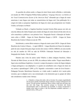 92
As questões da cultura surda e a língua de sinais foram muito refletidas e valorizadas
em meados de 1960. O lingüista Willian Stokoe publicou “Linguage Structure: na Outline of
the Visual Communication System of the American Deaf” afirmando que a língua de sinais
americana é uma língua com todas as características da língua oral. Esta publicação foi a
origem de todas as pesquisas lingüísticas da língua de sinais que prosperaram nos Estados
Unidos, na Europa e no Brasil.
Voltando ao Brasil, a lingüista brasileira Lucinda Ferreira Brito passou um mês em
uma das aldeias dos índios Kaapor para estudos da língua de sinais desenvolvida entre eles na
selva amazônica e publicou o seu primeiro livro: ‘Integração Social e Educação de Surdos’
narra sobre a LSKB – língua de Sinais Brasileira Kaapor e LSCB – Língua de Sinais
Brasileira dos Centros Urbanos no ano de 1993.
Inicialmente, a autora Brito nomeava a língua de sinais como LSCB - Língua de Sinais
Brasileira dos Centros Urbanos , A sigla LIBRAS – Língua Brasileira de Sinais foi adotada a
partir de uma votação feita para eleger um dos dois nomes: LSCB e LIBRAS, em uma reunião
no mês de outubro de 1993 na sede da FENEIS- Federação Nacional de Educação e
Integração dos Surdos - Rio de Janeiro.
Durante uma visita da autora surda Vilhalva à aldeia indígena brasileira, Aldeia
Xavante de Mato Grosso, no ano de 1990, ela conheceu índios surdos “Fiquei maravilhada e
liguei uma semelhança lingüística, vivenciei o campo de pesquisa e ensino da língua indígena
e língua portuguesa e sua adaptações e vi quanto era semelhante com a língua de sinais em
seu ensino e aprendizagem” (2001, p.33). Segundo o missionário e autor do livro Ensaios -
Pedagogia Xavante, Bartolomeu Giaccaria, se o índio surdo é saudável, ele é aceito pelos
xavantes, que se adaptam com a sua comunicação e isto demosntra que os grupos de índios
não consideram a surdez como ‘doença:
(....) Quando a criança não anda e não se levanta, fica sempre engatinhando
até um pouco grande, facilmente chega a doença e começa enfraquecê-la até
morrer. Os pais gostam igualmente dessa criança, ainda que prevejam que
não terá vida longa. Isso acontece porque os Xavantes não fazem
discriminações entre os indivíduos da sociedade. A criança excepcional é
tratada como todas as outras e não lhe dispensam cuidados especiais (...)
(GIACCANA, 1999, p.27)
 