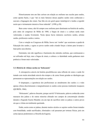 93
Historicamente tem um fato curioso em relação ao oralismo nas escolas para surdos,
como aponta Sacks, é que “até os mais famosos desses pupilos surdos orais conheciam e
usavam a linguagem dos sinais. Sua fala era em geral quase ininteligível e tendia a regredir
assim que o treinamento intensivo fosse reduzido”. (1990, p.30)
Bem como vemos, não foi sempre esse oralismo puro dominante na história de surdos,
pois antes do congresso de Milão de 1880, a língua de sinais e a cultura surda eram
valorizadas e usadas livremente. Nesta época havia inúmeros escritores surdos, artistas
surdos, professores surdos e outros.
Com a votação no Congresso de Milão, houve um ‘rombo’ que ocasionou a queda de
Educação dos surdos, e agora os povos surdos estão criando forças e ânimo para levantar e
lutar pelos seus direitos.
Entretanto, isto não significou o banimento dos métodos oralistas, que continuaram a
ser utilizados até hoje, mas a língua de sinais, a cultura e a identidade surda ganharam mais
potência e foram mais valorizadas.
3.3. História de vítimas surdas no ‘holocausto’
A retrospectiva através da história possibilita-nos uma reflexão de como o surdo foi
tratado com muita atrocidade através dos tempos e de como foram geradas as ideologias que
permearam as representações em relação aos surdos.
O despreparo, a ignorância dos profissionais ao atendimento dos surdos e a visão
apenas clínica discriminaram e marginalizaram os surdos como pessoas totalmente incapazes
(QUIRÓS, 1966).
‘Holocausto’, palavra chocante, porque usá-la? O holocausto, palavra conhecida como
massacre dos judeus e de outras minorias efetuado nos campos de concentração alemães
durante a Segunda Guerra Mundial, era um tipo de sacrifício entre os judeus e outros povos
em que a vítima era totalmente queimada.
Então, assim como os judeus, durante muitos séculos os sujeitos surdos foram tratados
com brutalidade, sendo sacrificados, eliminados e até passaram por torturas físicas, pois em
certas épocas predominava a filosofia da Eugenia.
 