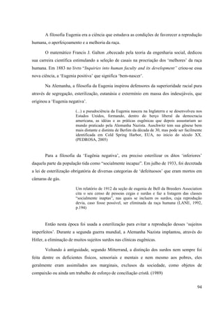 94
A filosofia Eugenia era a ciência que estudava as condições de favorecer a reprodução
humana, o aperfeiçoamento e a melhoria da raça.
O matemático Francis J. Galton ,obcecado pela teoria da engenharia social, dedicou
sua carreira científica estimulando a seleção de casais na procriação dos ‘melhores’ da raça
humana. Em 1883 no livro “Inquiries into human faculty and its development” criou-se essa
nova ciência, a ‘Eugenia positiva’ que significa ‘bem-nascer’.
Na Alemanha, a filosofia da Eugenia inspirou defensores da superioridade racial pura
através de segregação, esterilização, eutanásia e extermínio em massa dos indesejáveis, que
originou a ‘Eugenia negativa’.
(...) a pseudociência da Eugenia nasceu na Inglaterra e se desenvolveu nos
Estados Unidos, formando, dentro do berço liberal da democracia
americana, as idéias e as práticas eugênicas que depois assustariam ao
mundo praticado pela Alemanha Nazista. Auschwitz tem sua gênese bem
mais distante e distinta de Berlim da década de 30, mas pode ser facilmente
identificada em Cold Spring Harbor, EUA, no início do século XX.
(PEDROSA, 2005)
Para a filosofia da ‘Eugênia negativa’, era preciso esterilizar os ditos ‘inferiores’
daquela parte da população tida como “socialmente incapaz”. Em julho de 1933, foi decretada
a lei de esterilização obrigatória de diversas categorias de ‘defeituosos’ que eram mortos em
câmaras de gás.
Um relatório de 1912 da seção de eugenia de Bell da Breeders Association
cita o seu censo de pessoas cegas e surdas e faz a listagem das classes
“socialmente inaptas”, nas quais se incluem os surdos, cuja reprodução
devia, caso fosse possível, ser eliminada da raça humana (LANE, 1992,
p.194)
Então nesta época foi usada a esterilização para evitar a reprodução desses ‘sujeitos
imperfeitos’. Durante a segunda guerra mundial, a Alemanha Nazista implantou, através do
Hitler, a eliminação de muitos sujeitos surdos nas clínicas eugênicas.
Voltando à antiguidade, segundo Mitterrand, a distinção dos surdos nem sempre foi
feita dentre os deficientes físicos, sensoriais e mentais e nem mesmo aos pobres, eles
geralmente eram assimilados aos marginais, exclusos da sociedade, como objetos de
compaixão ou ainda um trabalho de esforço de conciliação cristã. (1989)
 