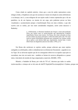 95
Como citado no capitulo anterior, vimos que a cura da surdez representava como
milagre cristão, a freqüência com que isto acontecia é menor em relação às outras deficiências
e ou doenças, isto é, a cura milagrosa de um sujeito surdo é menos espetacular que o de um
paralítico, ou de um leproso, ou mesmo de um cego, pois poderiam provar na hora
visualmente o acontecimento porque a transformação física era mais evidente, o que não
ocorria com os surdos, por isto eram considerados marginais, assim como descreve o
Radutzky:
(...) Infelizmente, os Romanos herdaram dos Gregos o amor pela perfeição
física, por muitos anos os recém-nascidos que apresentavam evidentes
imperfeições físicas eram mortos. Em Roma, eles eram colocados na base
de uma estátua nas praças principais e então devorados pelos cães. Por estes
motivos muitos historiadores pensaram que certamente nas crianças surdas
não se aplica a este destino dado que, seguramente, mesmo hoje, é muito
difícil fazer um diagnóstico precoce da surdez. (1992, p.11)
Em Roma não aceitavam os sujeitos surdos, porque achavam que eram sujeitos
castigados ou enfeitiçados, então os abandonavam ou eliminavam fisicamente - jogando-os no
rio Tiger. Só se salvavam aqueles que do rio conseguiam sobreviver ou aqueles cujos pais os
escondiam, mas isto era muito raro - também os faziam de escravos obrigando-os a passar
toda a vida dentro do moinho de trigo empurrando a manivela. (MAIRE, 1995)
Rômulo, o fundador de Roma, por volta de 753 a.C. decretou que todos os surdos
recém-nascidos e crianças até os três anos de idaTJT.5(pn[(idaTJsverionspn[(iiu)-1-3(adaos, porque eram
 