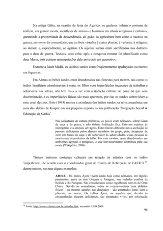 96
Na antiga Gália, na ocasião da festa do Agárico, os gauleses tinham o costume de
realizar, em grande escala, sacrifícios de animais e humanos em rituais religiosos e culturais,
garantindo a prosperidade da descendência, do gado, da agricultura bem como o sucesso na
guerra, em nome da comunidade, que atribuía virtudes à certas plantas, à verbena, à selagina,
ao sâmolo e, especialmente, ao agárico. Os sujeitos surdos eram sacrificados nos dolmens
para o deus de guerra, Teutatis, deus celta; após a conquista romana foi identificado como
deus Marte, pois existem representações dele associado aos guerreiros.
Durante a Idade Média, os sujeitos surdos eram freqüentemente apedrejados ou mortos
em fogueiras.
Em Atenas os bebês surdos eram abandonados nas florestas para morrer, tais como os
índios brasileiros abandonavam à sorte, os filhos com imperfeições incapazes de trabalhar e
sobreviver nas selvas, isto tem mais a ver com a tradição cultural do povo do que com
discriminação, e as imperfeições físicas são mais aparentes, por isto os surdos sobreviviam a
esse cruel destino, Brito (1993) mostra a existência dos índios surdos na selva amazônica em
uma das aldeias de Kaapor em sua pesquisa exposta na sua publicação ‘Integração Social &
Educação de Surdos’
Nas sociedades de cultura primitiva, os povos eram nômades, sobreviviam
da caça e da pesca, e não tinham habitação fixa. Estavam sujeitos às
intempéries e a animais selvagens. Estes fatores dificultavam a aceitação de
pessoas deficientes pelos demais membros do grupo, pois, incapazes de
irem em busca da caça e de sobreviver às adversidades, essas pessoas se
mostravam dependentes da tribo. Por este motivo, eram abandonadas em
ambientes agrestes e perigosos, o que inevitavelmente contribuía para sua
morte (Wikipédia, 2006)
Tinham curiosos costumes culturais em relação às atitudes com os índios
‘imperfeitos’, de acordo com o coordenador geral do Centro de Referencia de FASTER58
,
dentre muitos, nos traz alguns exemplos:
AJORE - Os índios Ajore vivem ainda hoje como nômades, em regiões
pantanosas, entre os rios Otuquis e Paraguai, nos isolados confins da
Bolívia e do Paraguai. São considerados como orgulhosos nativos do Gran
Chaco. Devido ao nomadismo, todos os recém-nascidos com defeitos
físicos - ou mesmo aqueles não-desejados - são enterrados junto com a
placenta, ao nascer. Os velhos Ajore, ou aqueles que, devido às
circunstâncias ficaram deficientes, são enterrados vivos, por solicitação
58
Fonte: http://www.crfaster.com.br/Atitudes.htm, acessado: 15.04.2006
 