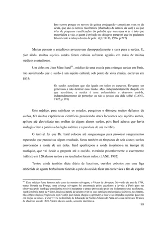 98
Isto ocorre porque os nervos de quinta conjugação comunicam com os de
sexta, que são os nervos recorrentes (chamados de nervos da voz) e os que
vêm de pequenas ramificações do pulmão que armazena o ar e isto que
materializa a voz, e quem é privado no discurso parecem que os pacientes
falam tendo a cabeça dentro de pote. (QUIRÓS, 1966, p.227)
Muitas pessoas e estudiosos procuravam desesperadamente a cura para a surdez. E,
pior ainda, muitos sujeitos surdos foram cobaias sofrendo agonias em mãos de muitos
médicos e estudiosos.
Um deles era Jean Marc Itard59
, médico de uma escola para crianças surdas em Paris,
não acreditando que o surdo é um sujeito cultural, sob ponto de vista clínica, escreveu em
1835:
Os surdos acreditam que são iguais em todos os aspectos. Devemos ser
generosos e não destruir essa ilusão. Mas, independentemente daquilo em
que acreditam, a surdez é uma enfermidade e devemos curá-la,
independentemente de perturbar ou não a pessoa que dela sofre! (LANE,
1992, p.191)
Este médico, para satisfazer os estudos, pesquisou e dissecou muitos defuntos de
surdos, fez muitas experiências científicas provocando dores lacerantes aos sujeitos surdos,
aplicou até eletricidade nas orelhas de alguns alunos surdos, pois Itard achava que havia
analogia entre a paralisia do órgão auditivo e a paralisia de um membro.
O terrível foi que Dr. Itard colocou até sanguessugas para provocar sangramentos
esperando que produzisse algum resultado, furou também os tímpanos de seis alunos surdos
provocando a morte de um deles. Itard aperfeiçoou a sonda inserindo-a na trompa de
eustáquio, que vai desde a garganta até o ouvido, extraindo posteriormente o excremento
linfático em 120 alunos surdos e os resultados foram nulos. (LANE. 1992)
Tentou ainda também dieta diária de laxativos, ouvidos cobertos por uma liga
embebida de agente borbulhante fazendo a pele do ouvido ficar em carne viva a fim de expelir
59
Este médico ficou famoso pelo caso do menino selvagem, o Victor de Aveyron. No verão do ano de 1798,
numa floresta na França, uma criança selvagem foi encontrada pelos caçadores e levada a Paris para ser
observada pelo Itard que considerou possível recuperar o atraso provocado pelo seu isolamento total na floresta.
Itard se tornou tutor de Victor, iniciou a tarefa de desenvolver os seus sentidos intelectuais e afetivos, no entanto,
não obteve muitos progressos com Victor que nunca chegou a aprender a falar e só aprendeu algumas palavras
em língua de sinais. Victor viveu no Instituto de Educação de Surdos Mudos de Paris até a sua morte aos 40 anos
de idade no ano de 1828. Victor não era surdo, somente não falava.
 