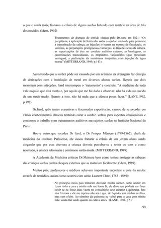 99
o pus e ainda mais, fraturou o crânio de alguns surdos batendo com martelo na área de trás
dos ouvidos. (Idem, 1992)
Tratamentos de doenças do ouvido citadas pelo Dr.Itard em 1821: “Os
purgativos, a aplicação de fontículas sobre a apófise mastóide para provocar
a transpiração da cabeça, as injeções irritantes na trompa de Eustáquio, os
vômitos, as preparações pruriginosas e amargas, as fricções secas da cabeça,
as vaporizações de éter no conduto auditivo externo, as bandagens, as
cauterizações mastoidianas, os emplastros vesicatórios (que provocam
verrugas), a perfuração da membrana timpânica com injeção de água
morna” (MITTERRAND, 1989, p.143)
Acreditando que a surdez pôde ser causada por um acúmulo da drenagem fez cirurgia
de derivações com a instalação de metal em diversos alunos surdos. Depois que dois
morreram com infecções, Itard interrompeu o ‘tratamento’ e concluiu: “A medicina de nada
vale naquilo que está morto e, por aquilo que me foi dado a observar, não há vida no ouvido
de um surdo-mudo. Quanto a isso, não há nada que a ciência possa fazer.” (LANE,1992,
p.192)
Dr.Itard, após tantas exaustivas e fracassadas experiências, cansou de se exceder em
vários conhecimentos clínicos tentando curar a surdez, voltou para aspectos educacionais e
continuou o trabalho com treinamentos auditivos em sujeitos surdos no Instituto Nacional de
Paris.
Houve outro que sucedeu Dr Itard, o Dr Prosper Méniere (1799-1862), chefe de
medicina do Instituto Parisiense, ele ousou fraturar o crânio de um jovem aluno surdo
alegando que por essa abertura a criança deveria perceber-se e sentir os sons e como
resultado, a criança não ouviu e continuou surda-muda. (MITTERRAND, 1989)
A Academia de Medicina criticou Dr.Méniere bem como tentou proteger as cabeças
das crianças surdas contra choques externos que as matariam facilmente, (Idem, 1989).
Muitos pais, professores e médicos achavam importante encontrar a cura da surdez
através de remédios, assim como ocorreu com surdo Laurent Clerc (1785 –1869):
No princípio meus pais tentaram desfazer minha surdez, certo doutor em
Lyon tinha a cura e minha mãe me levou lá, ele disse que poderia me fazer
ouvir se eu fosse duas vezes no consultório dele durante a quinzena. Isto
nós fizemos e ele me injetou não sei o que, de líquidos em minhas orelhas,
mas sem efeito. Ao término da quinzena eu voltei para a casa com minha
mãe, ainda tão surdo quanto eu estava antes. (LANE, 1984, p 5)
 
